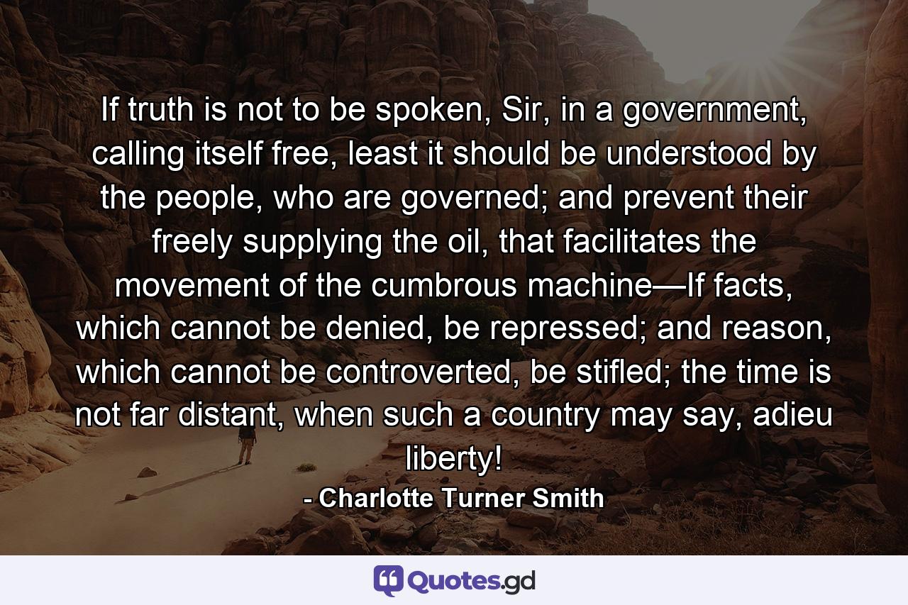 If truth is not to be spoken, Sir, in a government, calling itself free, least it should be understood by the people, who are governed; and prevent their freely supplying the oil, that facilitates the movement of the cumbrous machine—If facts, which cannot be denied, be repressed; and reason, which cannot be controverted, be stifled; the time is not far distant, when such a country may say, adieu liberty! - Quote by Charlotte Turner Smith