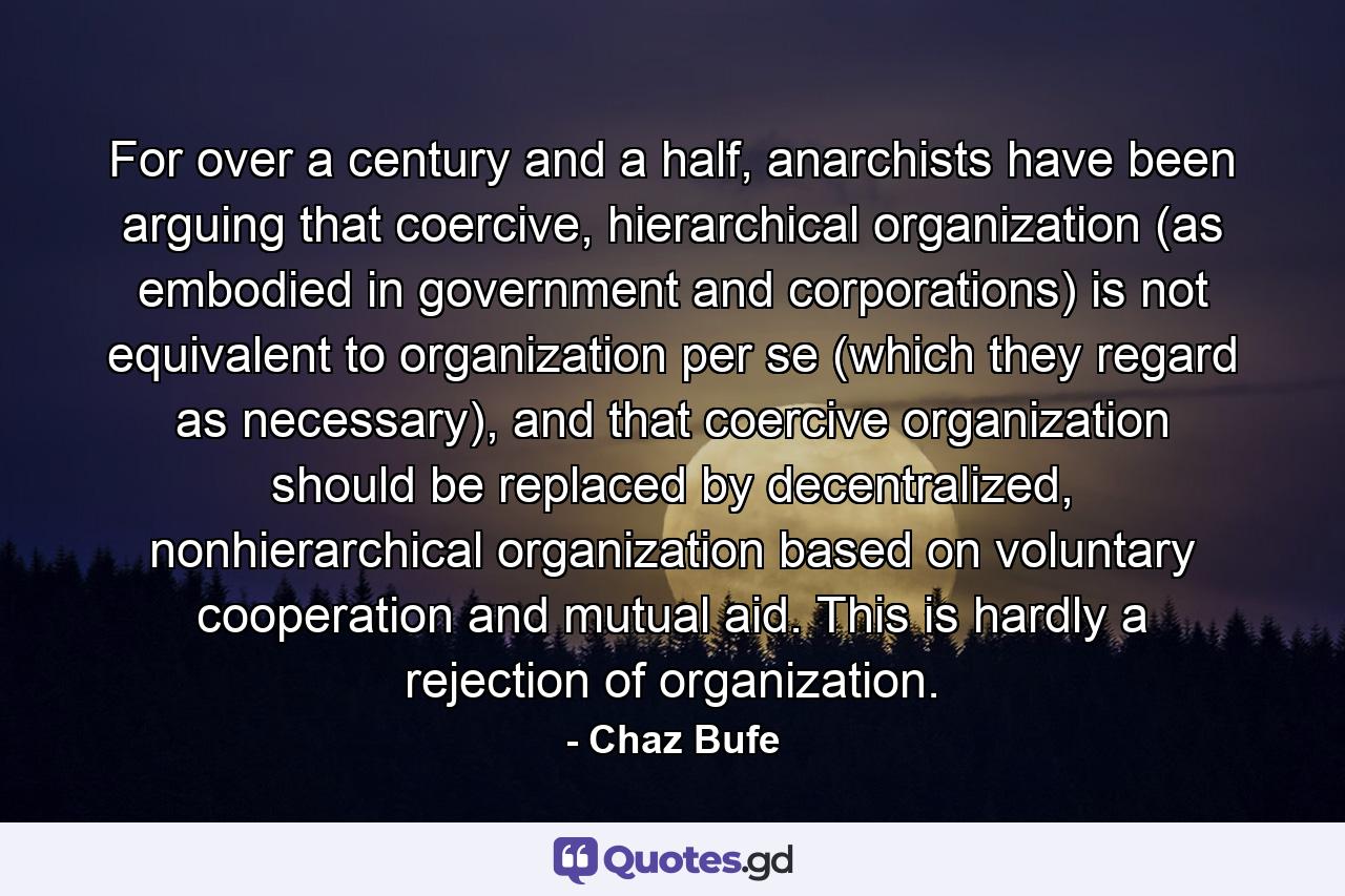 For over a century and a half, anarchists have been arguing that coercive, hierarchical organization (as embodied in government and corporations) is not equivalent to organization per se (which they regard as necessary), and that coercive organization should be replaced by decentralized, nonhierarchical organization based on voluntary cooperation and mutual aid. This is hardly a rejection of organization. - Quote by Chaz Bufe