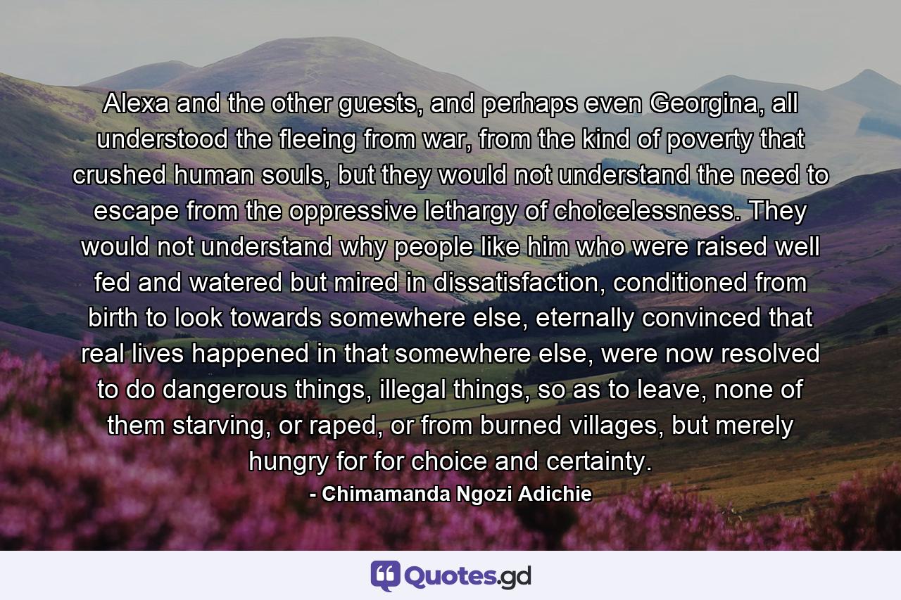 Alexa and the other guests, and perhaps even Georgina, all understood the fleeing from war, from the kind of poverty that crushed human souls, but they would not understand the need to escape from the oppressive lethargy of choicelessness. They would not understand why people like him who were raised well fed and watered but mired in dissatisfaction, conditioned from birth to look towards somewhere else, eternally convinced that real lives happened in that somewhere else, were now resolved to do dangerous things, illegal things, so as to leave, none of them starving, or raped, or from burned villages, but merely hungry for for choice and certainty. - Quote by Chimamanda Ngozi Adichie