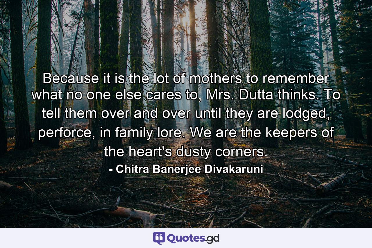 Because it is the lot of mothers to remember what no one else cares to, Mrs. Dutta thinks. To tell them over and over until they are lodged, perforce, in family lore. We are the keepers of the heart's dusty corners. - Quote by Chitra Banerjee Divakaruni