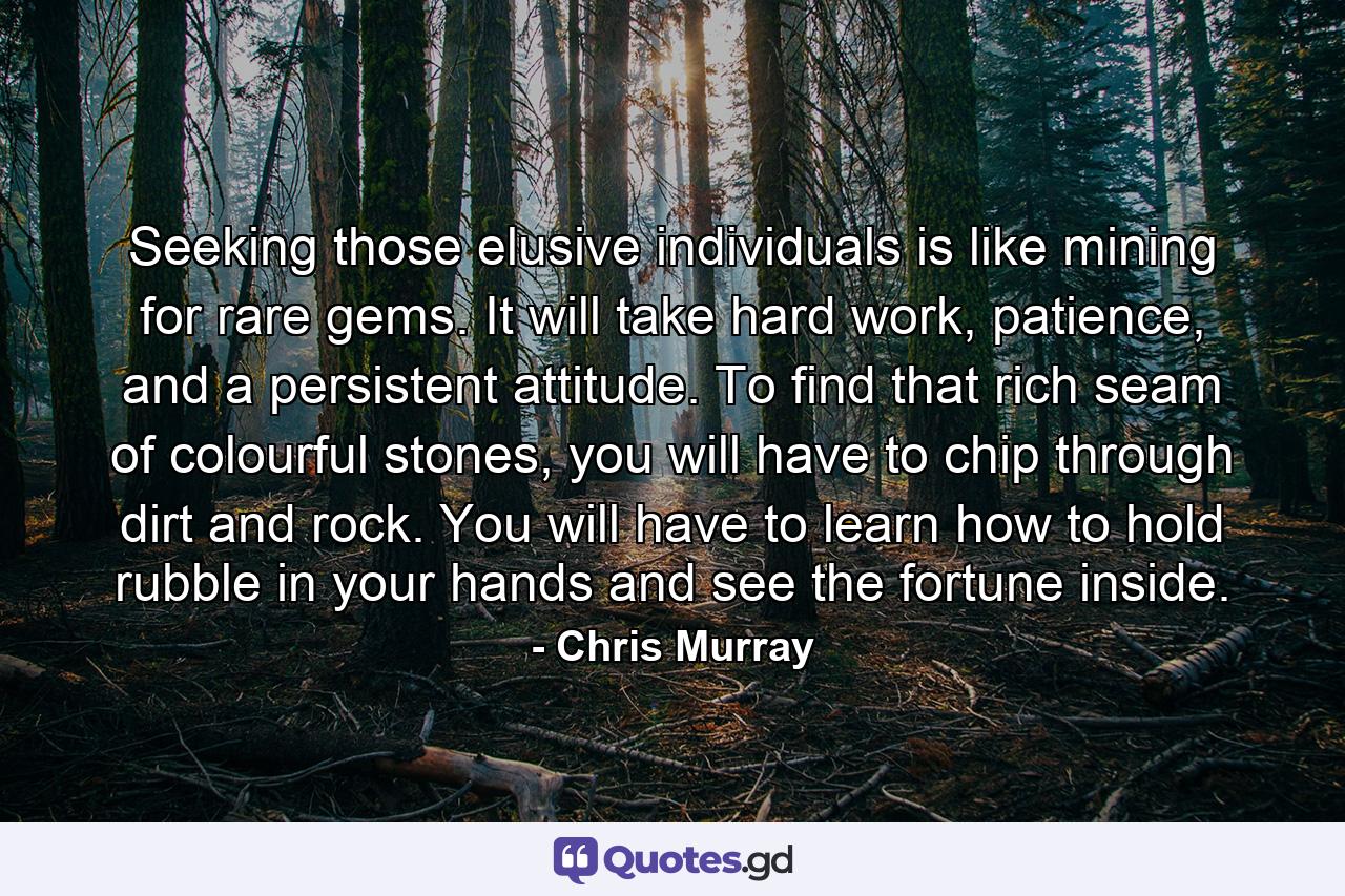 Seeking those elusive individuals is like mining for rare gems. It will take hard work, patience, and a persistent attitude. To find that rich seam of colourful stones, you will have to chip through dirt and rock. You will have to learn how to hold rubble in your hands and see the fortune inside. - Quote by Chris Murray