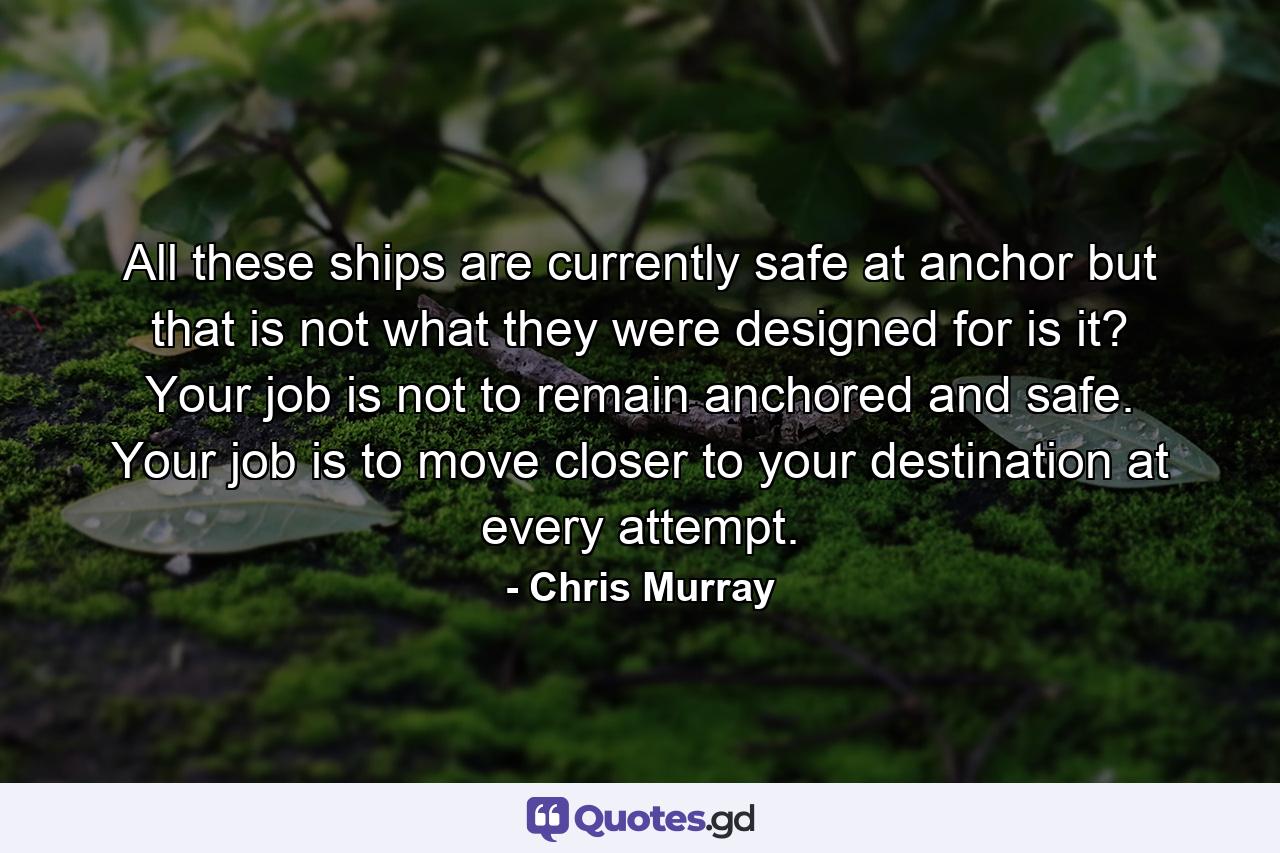 All these ships are currently safe at anchor but that is not what they were designed for is it? Your job is not to remain anchored and safe. Your job is to move closer to your destination at every attempt. - Quote by Chris Murray