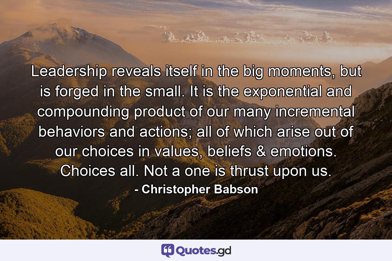 Leadership reveals itself in the big moments, but is forged in the small. It is the exponential and compounding product of our many incremental behaviors and actions; all of which arise out of our choices in values, beliefs & emotions. Choices all. Not a one is thrust upon us. - Quote by Christopher Babson