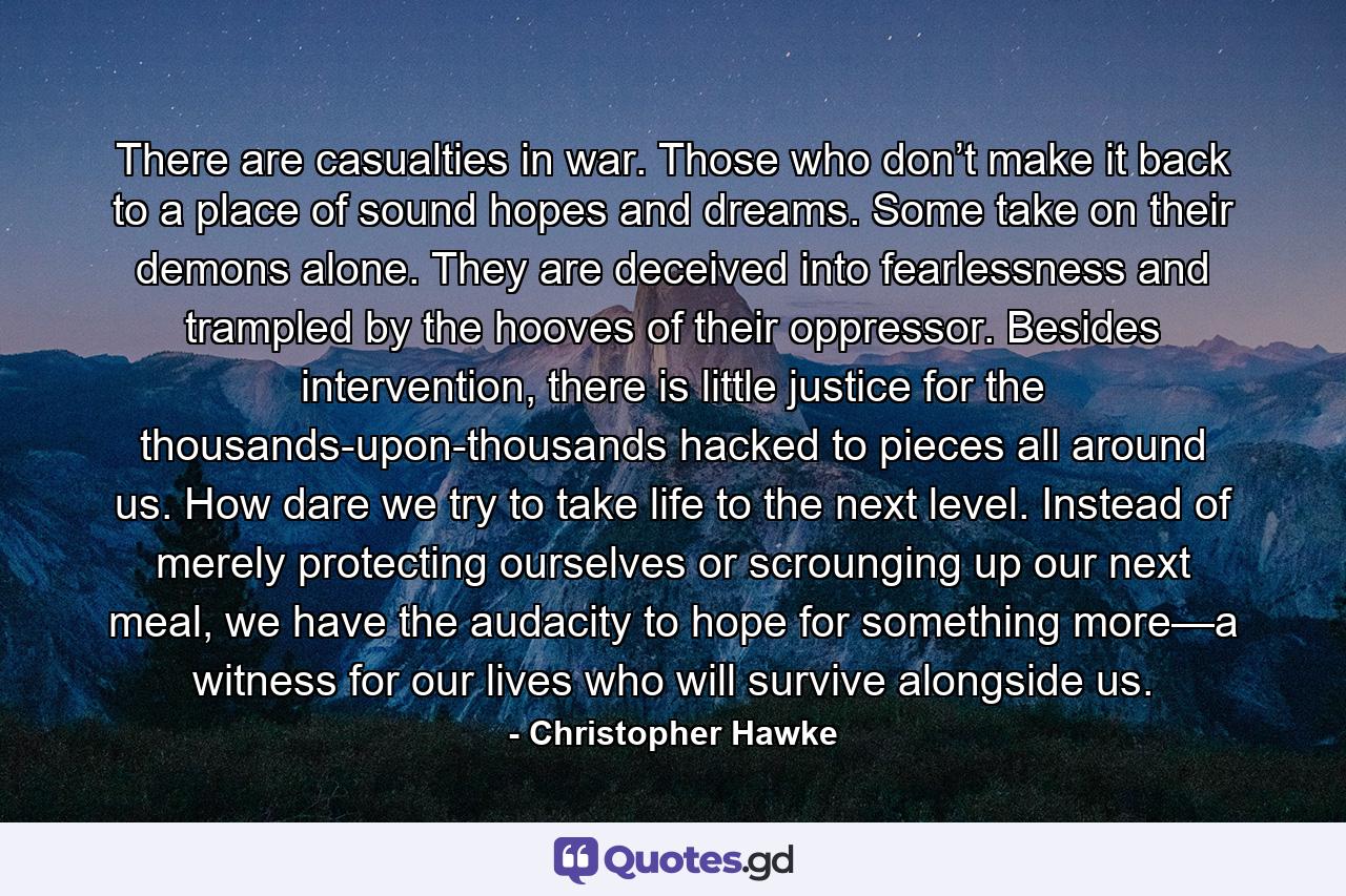 There are casualties in war. Those who don’t make it back to a place of sound hopes and dreams. Some take on their demons alone. They are deceived into fearlessness and trampled by the hooves of their oppressor. Besides intervention, there is little justice for the thousands-upon-thousands hacked to pieces all around us. How dare we try to take life to the next level. Instead of merely protecting ourselves or scrounging up our next meal, we have the audacity to hope for something more—a witness for our lives who will survive alongside us. - Quote by Christopher Hawke