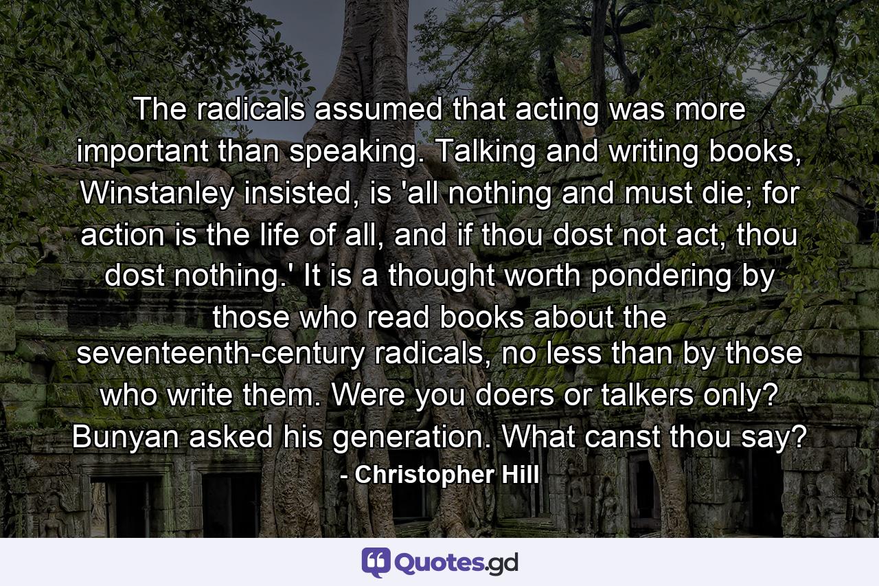 The radicals assumed that acting was more important than speaking. Talking and writing books, Winstanley insisted, is 'all nothing and must die; for action is the life of all, and if thou dost not act, thou dost nothing.' It is a thought worth pondering by those who read books about the seventeenth-century radicals, no less than by those who write them. Were you doers or talkers only? Bunyan asked his generation. What canst thou say? - Quote by Christopher Hill