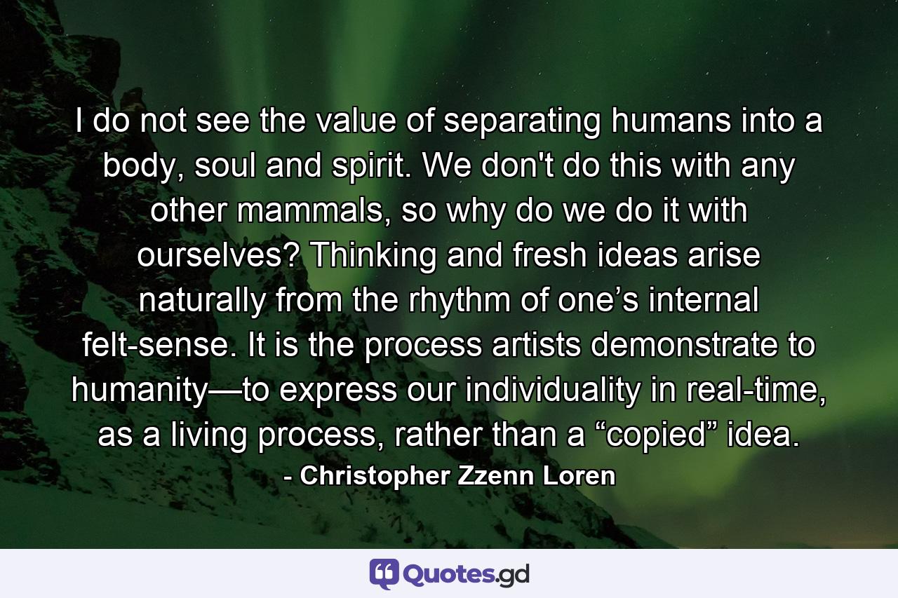 I do not see the value of separating humans into a body, soul and spirit. We don't do this with any other mammals, so why do we do it with ourselves? Thinking and fresh ideas arise naturally from the rhythm of one’s internal felt-sense. It is the process artists demonstrate to humanity—to express our individuality in real-time, as a living process, rather than a “copied” idea. - Quote by Christopher Zzenn Loren