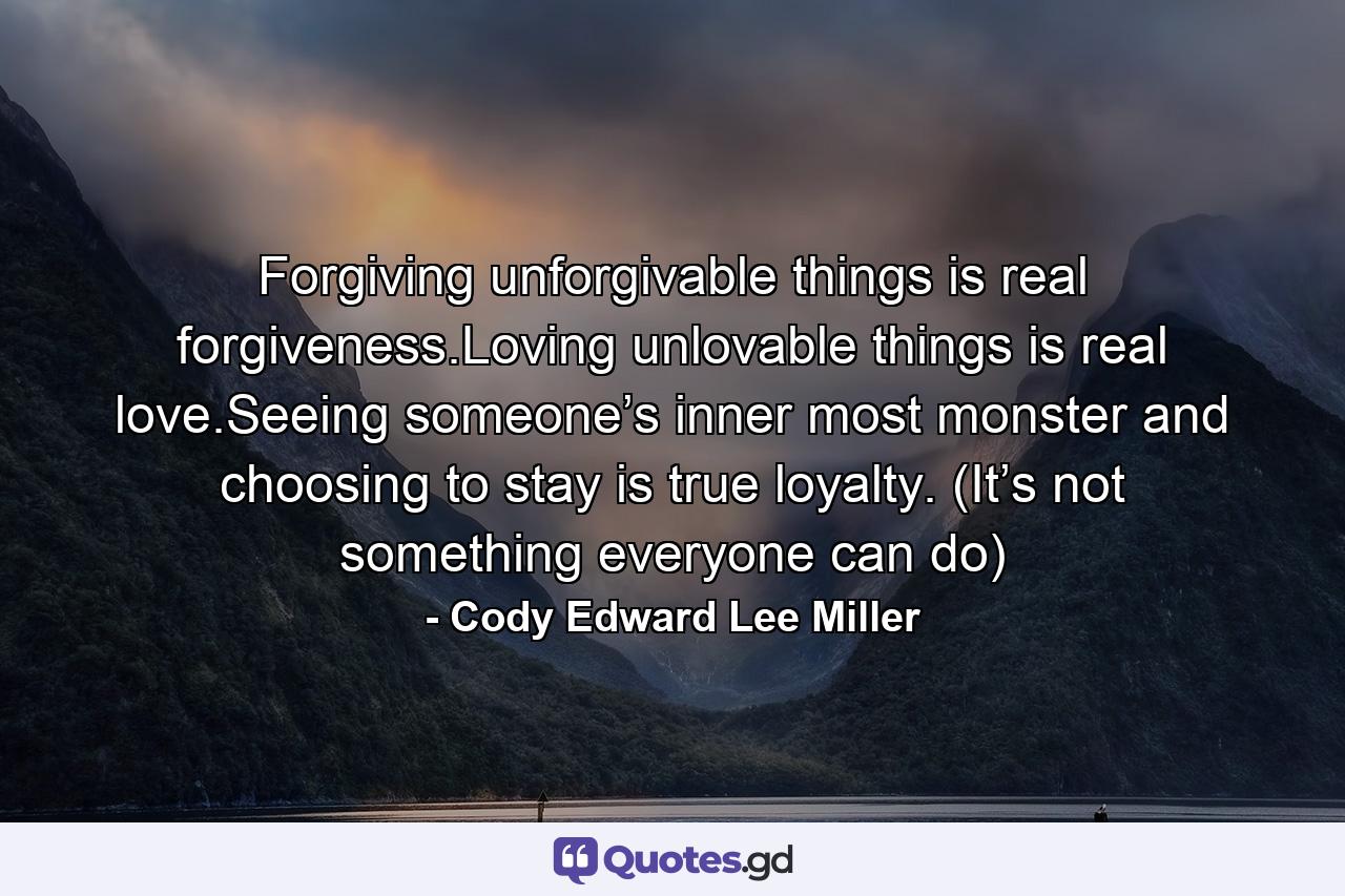 Forgiving unforgivable things is real forgiveness.Loving unlovable things is real love.Seeing someone’s inner most monster and choosing to stay is true loyalty. (It’s not something everyone can do) - Quote by Cody Edward Lee Miller