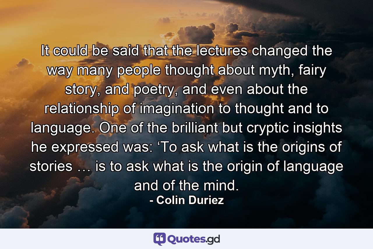 It could be said that the lectures changed the way many people thought about myth, fairy story, and poetry, and even about the relationship of imagination to thought and to language. One of the brilliant but cryptic insights he expressed was: ‘To ask what is the origins of stories … is to ask what is the origin of language and of the mind. - Quote by Colin Duriez