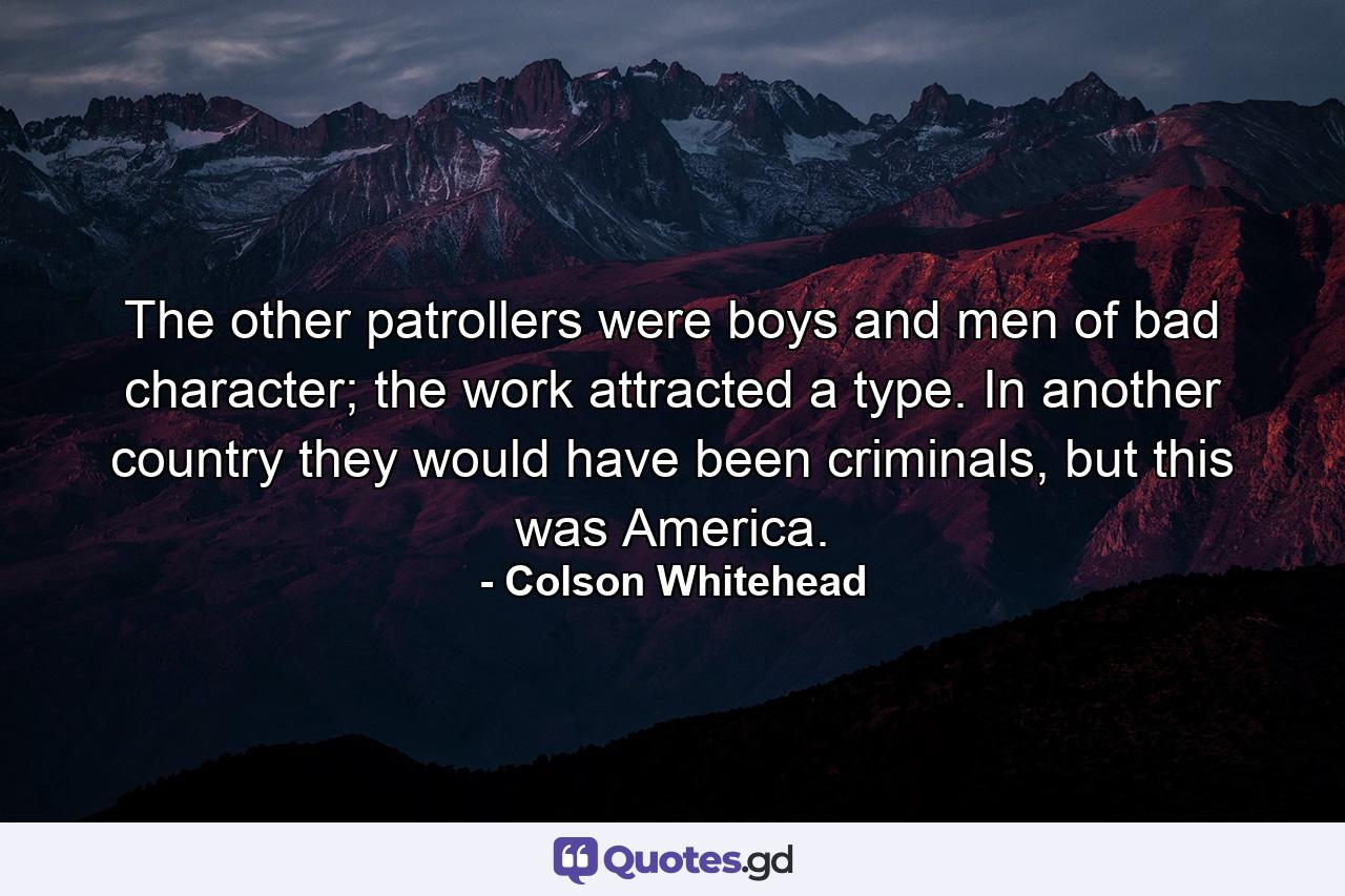 The other patrollers were boys and men of bad character; the work attracted a type. In another country they would have been criminals, but this was America. - Quote by Colson Whitehead