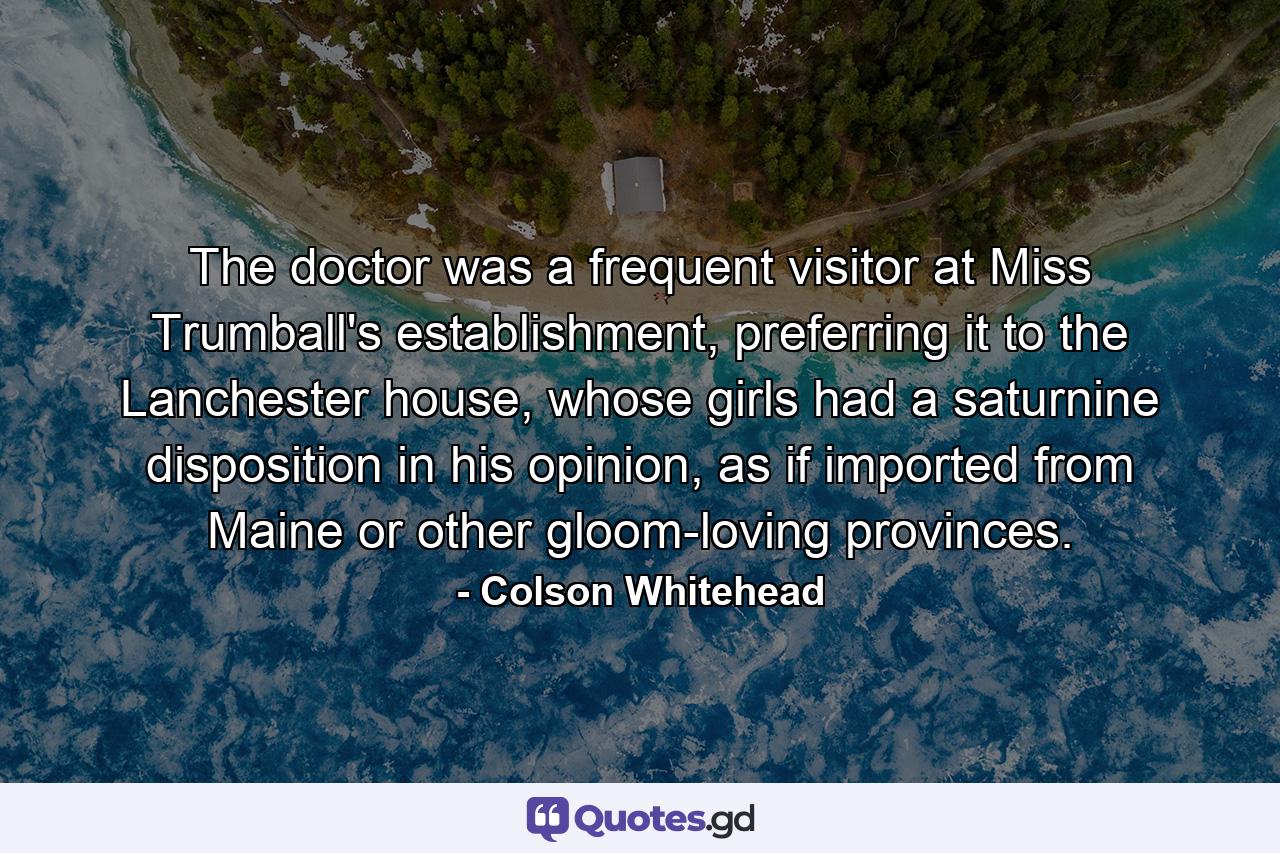 The doctor was a frequent visitor at Miss Trumball's establishment, preferring it to the Lanchester house, whose girls had a saturnine disposition in his opinion, as if imported from Maine or other gloom-loving provinces. - Quote by Colson Whitehead