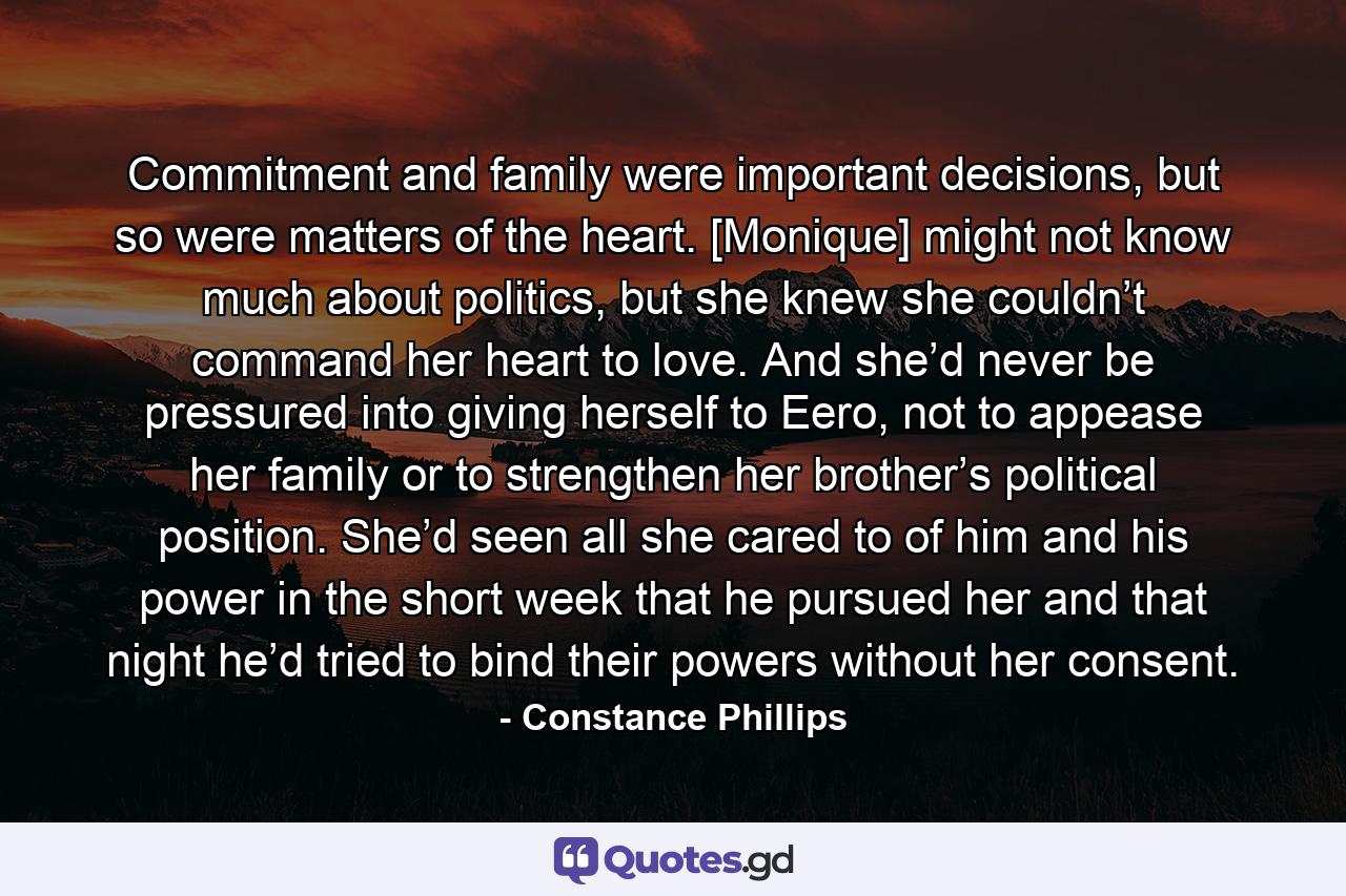 Commitment and family were important decisions, but so were matters of the heart. [Monique] might not know much about politics, but she knew she couldn’t command her heart to love. And she’d never be pressured into giving herself to Eero, not to appease her family or to strengthen her brother’s political position. She’d seen all she cared to of him and his power in the short week that he pursued her and that night he’d tried to bind their powers without her consent. - Quote by Constance Phillips