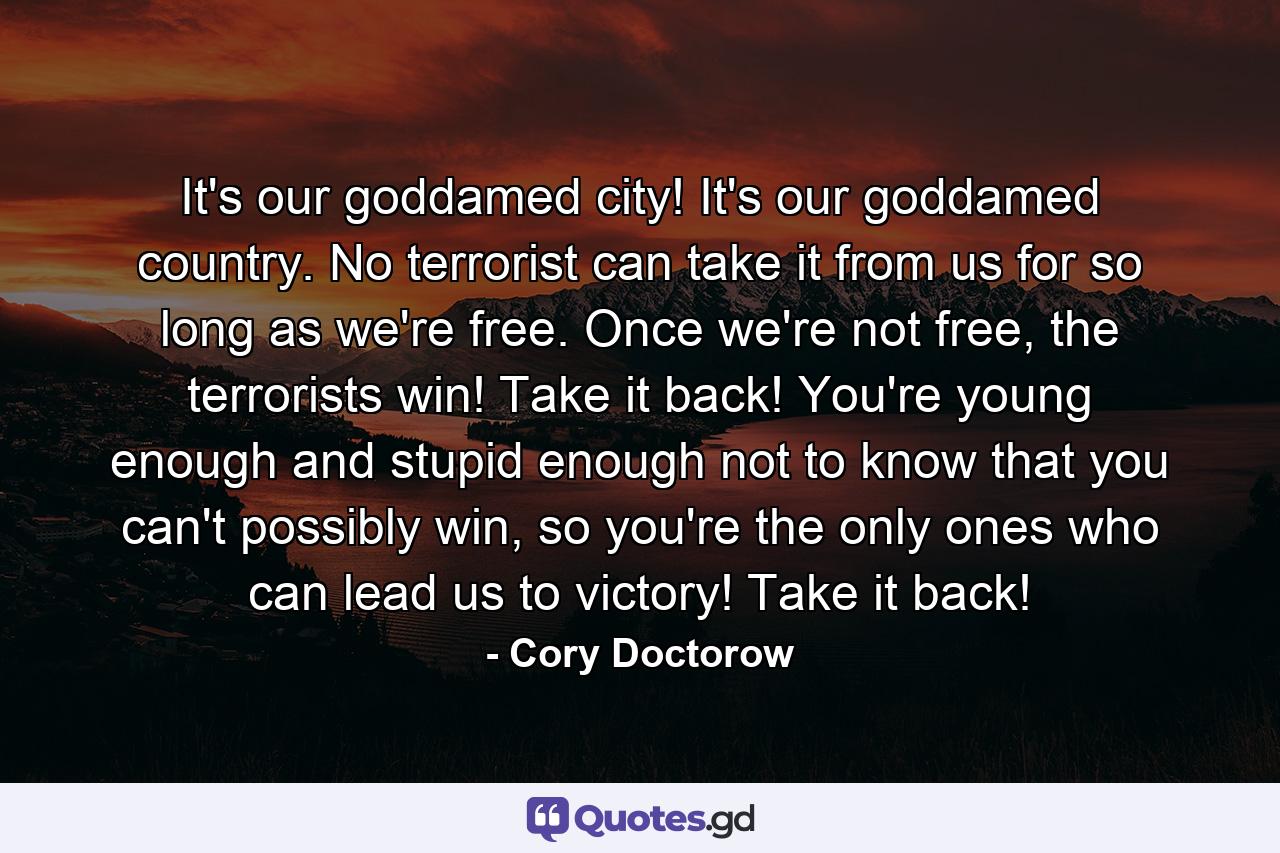 It's our goddamed city! It's our goddamed country. No terrorist can take it from us for so long as we're free. Once we're not free, the terrorists win! Take it back! You're young enough and stupid enough not to know that you can't possibly win, so you're the only ones who can lead us to victory! Take it back! - Quote by Cory Doctorow