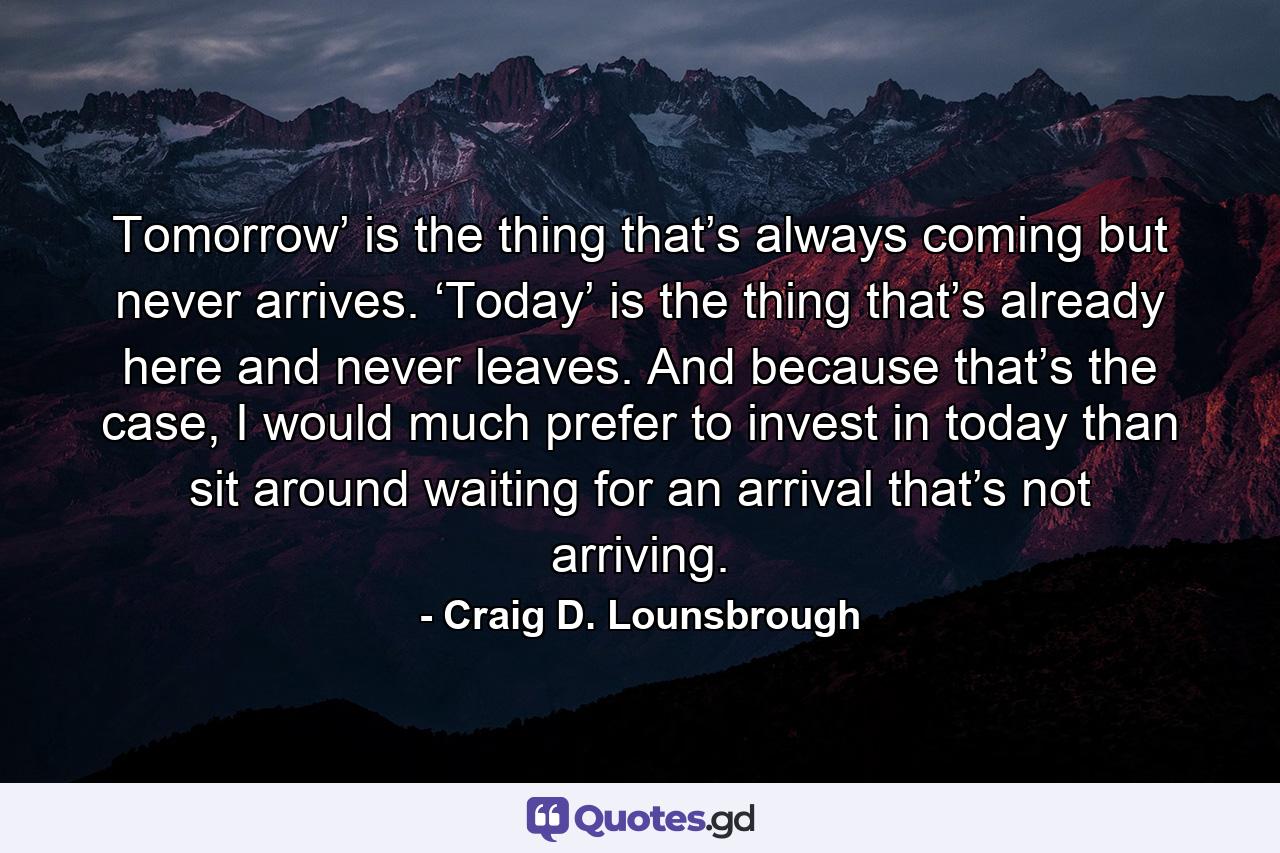 Tomorrow’ is the thing that’s always coming but never arrives. ‘Today’ is the thing that’s already here and never leaves. And because that’s the case, I would much prefer to invest in today than sit around waiting for an arrival that’s not arriving. - Quote by Craig D. Lounsbrough