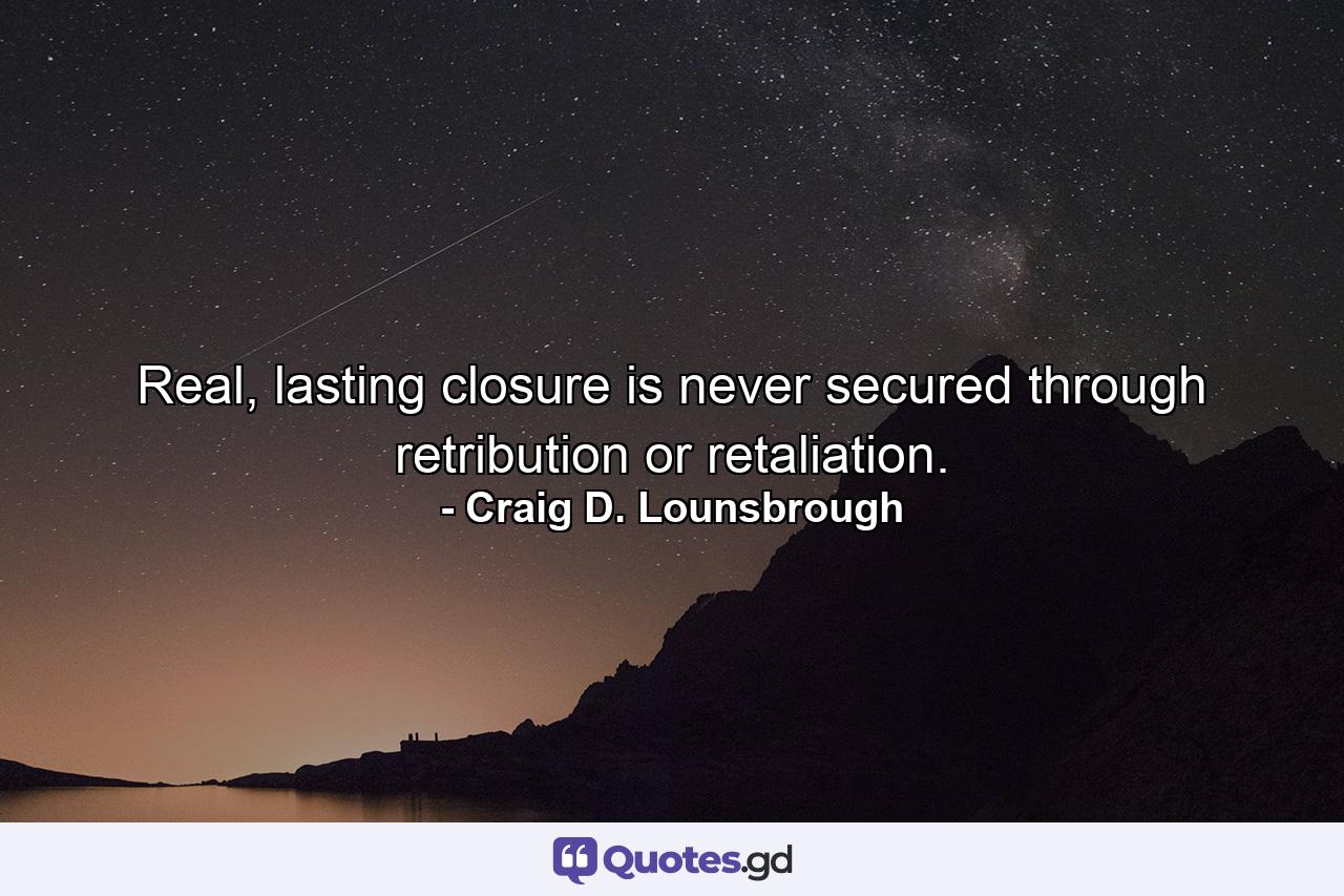 Real, lasting closure is never secured through retribution or retaliation. - Quote by Craig D. Lounsbrough