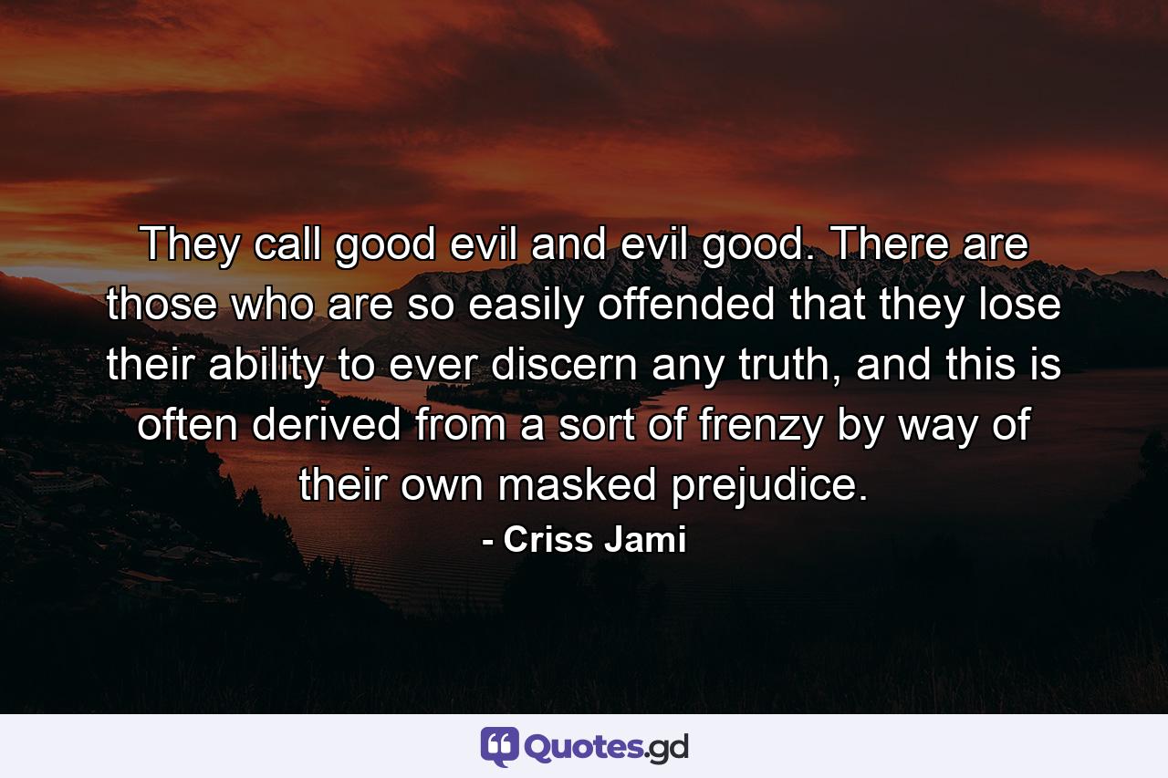 They call good evil and evil good. There are those who are so easily offended that they lose their ability to ever discern any truth, and this is often derived from a sort of frenzy by way of their own masked prejudice. - Quote by Criss Jami