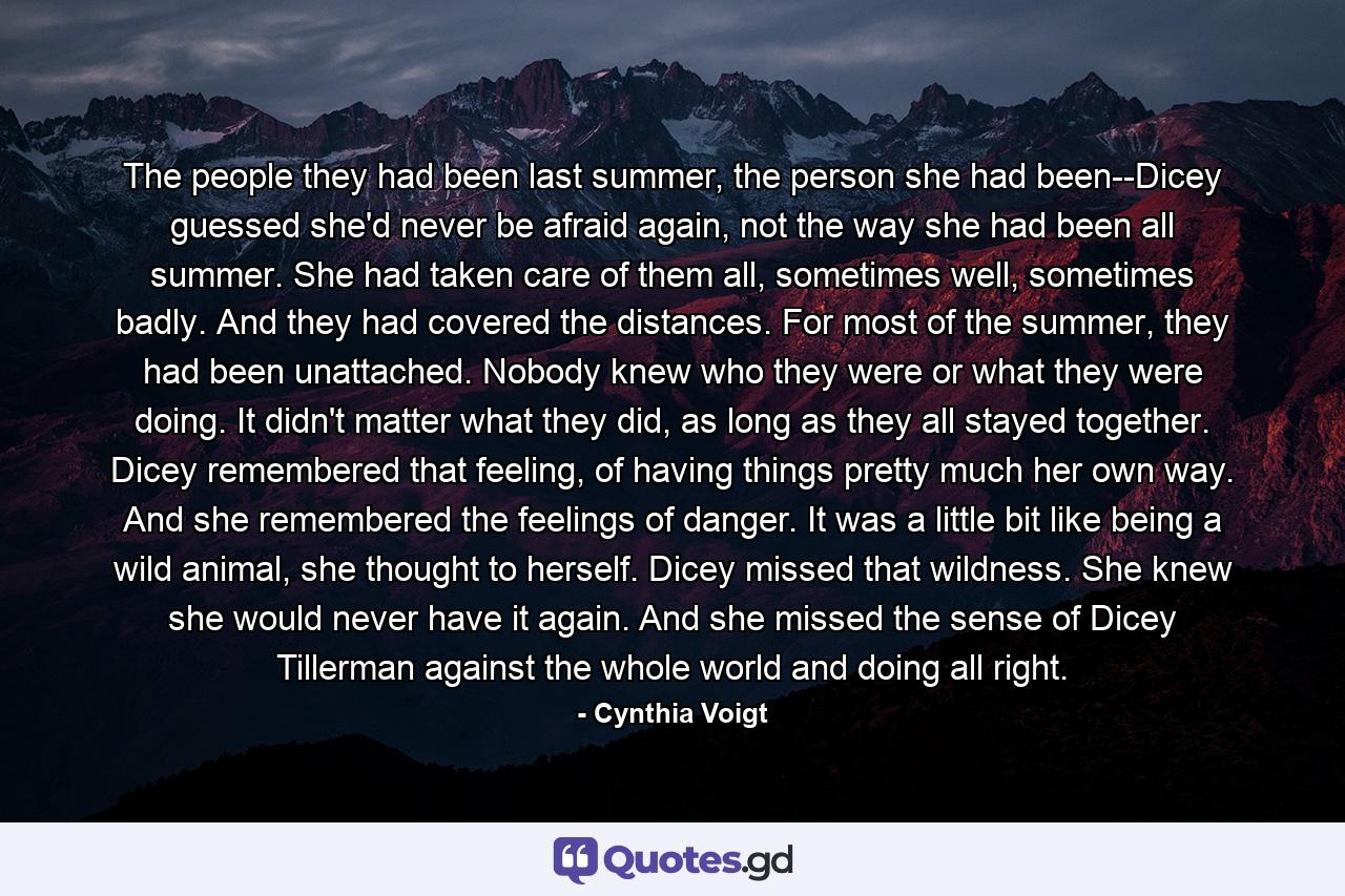 The people they had been last summer, the person she had been--Dicey guessed she'd never be afraid again, not the way she had been all summer. She had taken care of them all, sometimes well, sometimes badly. And they had covered the distances. For most of the summer, they had been unattached. Nobody knew who they were or what they were doing. It didn't matter what they did, as long as they all stayed together. Dicey remembered that feeling, of having things pretty much her own way. And she remembered the feelings of danger. It was a little bit like being a wild animal, she thought to herself. Dicey missed that wildness. She knew she would never have it again. And she missed the sense of Dicey Tillerman against the whole world and doing all right. - Quote by Cynthia Voigt