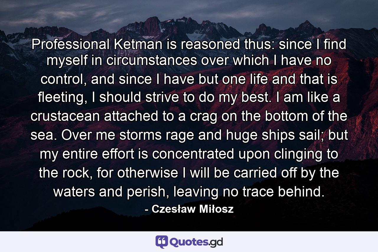 Professional Ketman is reasoned thus: since I find myself in circumstances over which I have no control, and since I have but one life and that is fleeting, I should strive to do my best. I am like a crustacean attached to a crag on the bottom of the sea. Over me storms rage and huge ships sail; but my entire effort is concentrated upon clinging to the rock, for otherwise I will be carried off by the waters and perish, leaving no trace behind. - Quote by Czesław Miłosz