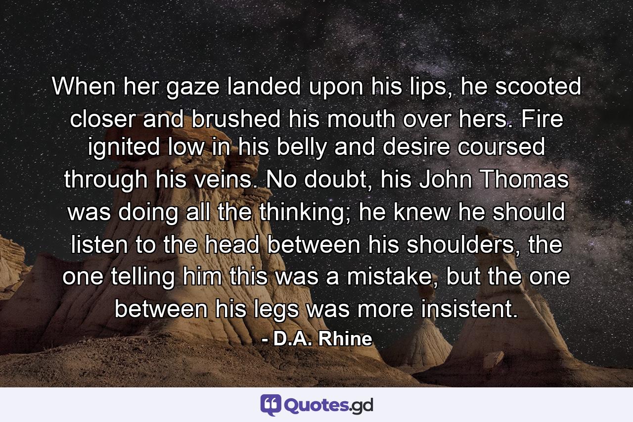 When her gaze landed upon his lips, he scooted closer and brushed his mouth over hers. Fire ignited low in his belly and desire coursed through his veins. No doubt, his John Thomas was doing all the thinking; he knew he should listen to the head between his shoulders, the one telling him this was a mistake, but the one between his legs was more insistent. - Quote by D.A. Rhine