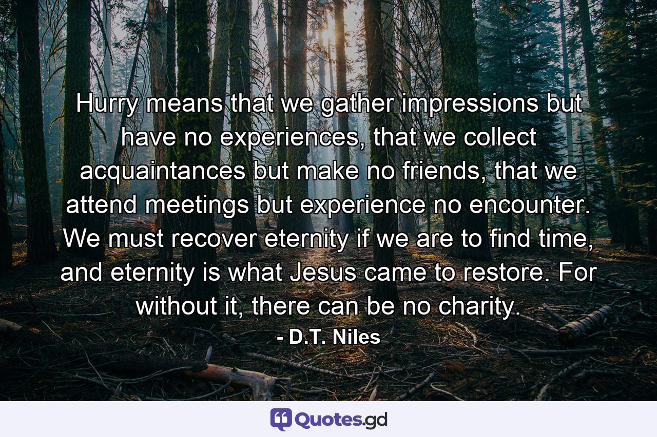 Hurry means that we gather impressions but have no experiences, that we collect acquaintances but make no friends, that we attend meetings but experience no encounter. We must recover eternity if we are to find time, and eternity is what Jesus came to restore. For without it, there can be no charity. - Quote by D.T. Niles