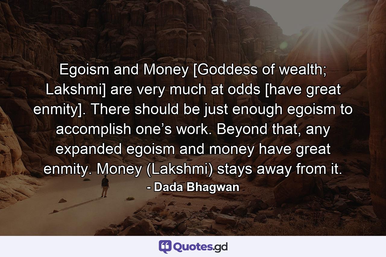 Egoism and Money [Goddess of wealth; Lakshmi] are very much at odds [have great enmity]. There should be just enough egoism to accomplish one’s work. Beyond that, any expanded egoism and money have great enmity. Money (Lakshmi) stays away from it. - Quote by Dada Bhagwan