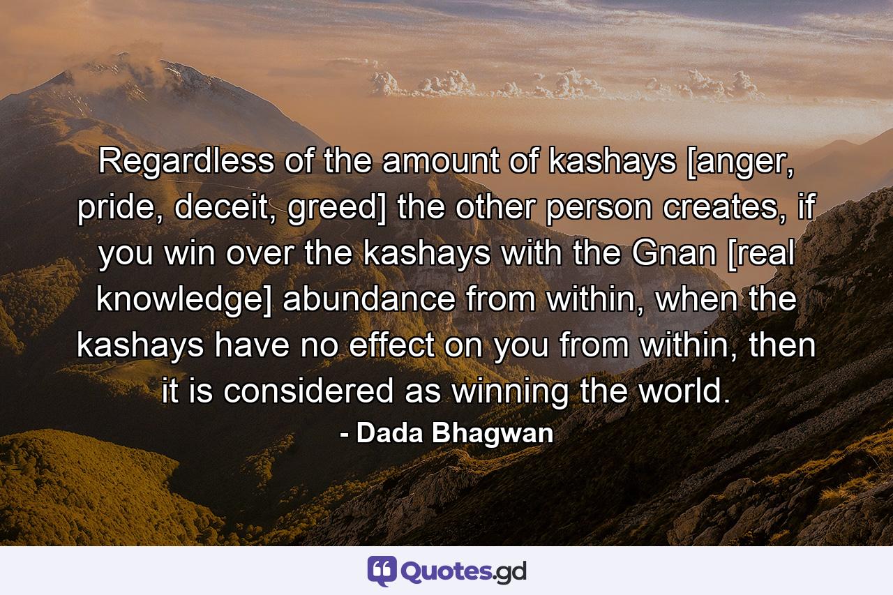 Regardless of the amount of kashays [anger, pride, deceit, greed] the other person creates, if you win over the kashays with the Gnan [real knowledge] abundance from within, when the kashays have no effect on you from within, then it is considered as winning the world. - Quote by Dada Bhagwan