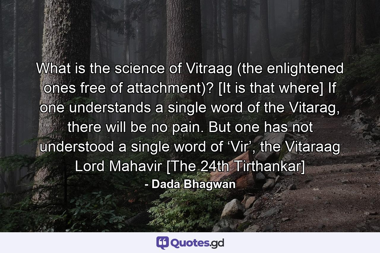 What is the science of Vitraag (the enlightened ones free of attachment)? [It is that where] If one understands a single word of the Vitarag, there will be no pain. But one has not understood a single word of ‘Vir’, the Vitaraag Lord Mahavir [The 24th Tirthankar] - Quote by Dada Bhagwan