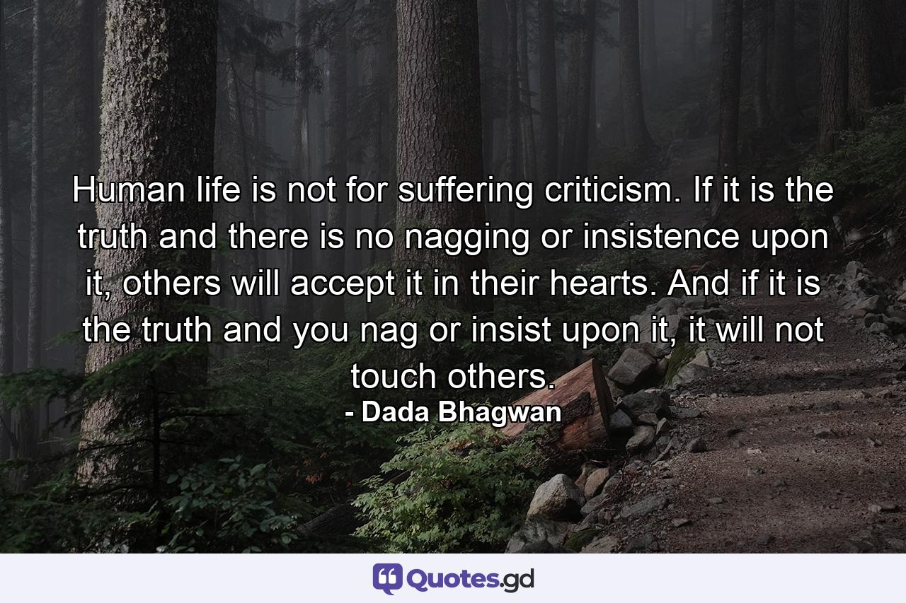 Human life is not for suffering criticism. If it is the truth and there is no nagging or insistence upon it, others will accept it in their hearts. And if it is the truth and you nag or insist upon it, it will not touch others. - Quote by Dada Bhagwan