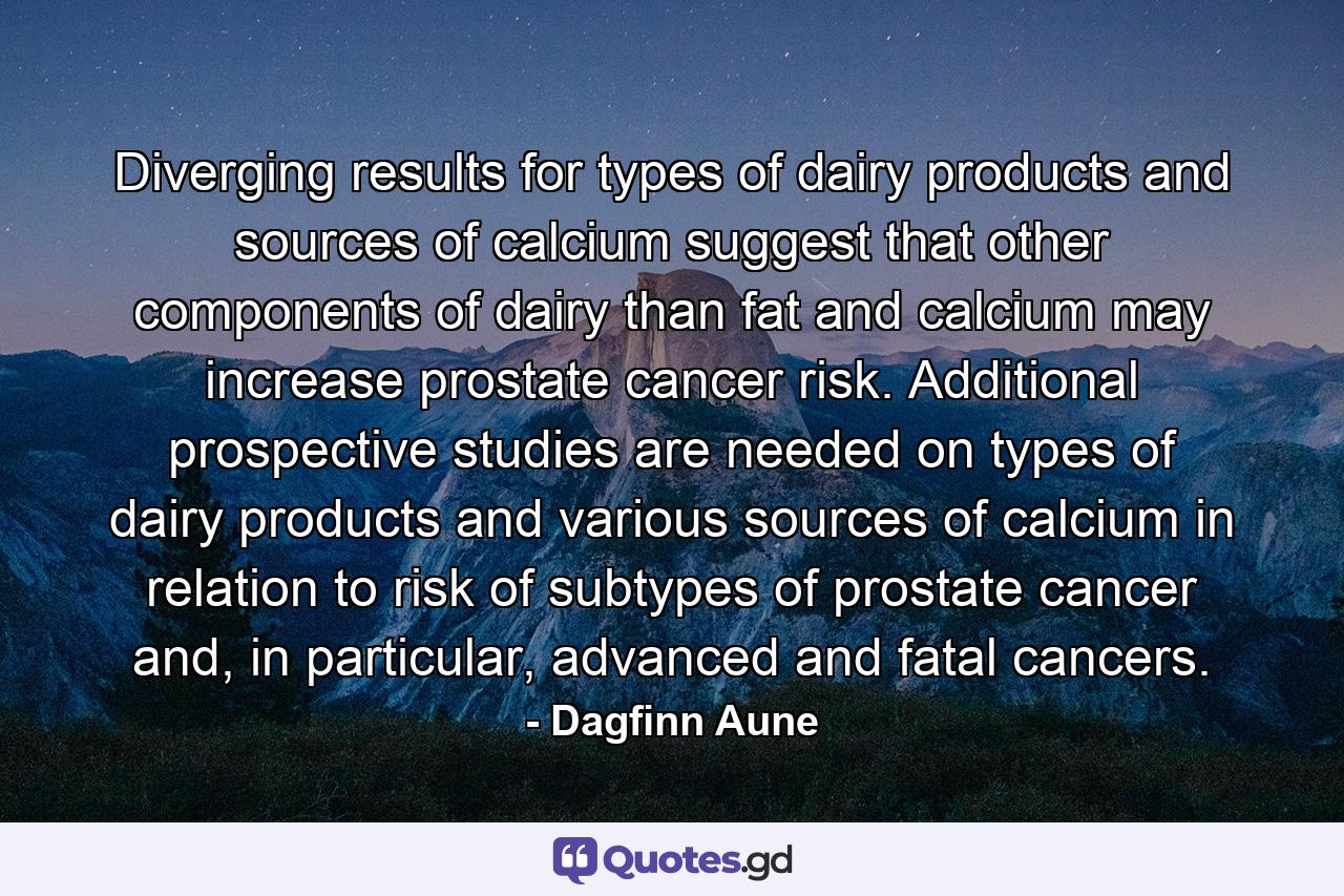 Diverging results for types of dairy products and sources of calcium suggest that other components of dairy than fat and calcium may increase prostate cancer risk. Additional prospective studies are needed on types of dairy products and various sources of calcium in relation to risk of subtypes of prostate cancer and, in particular, advanced and fatal cancers. - Quote by Dagfinn Aune