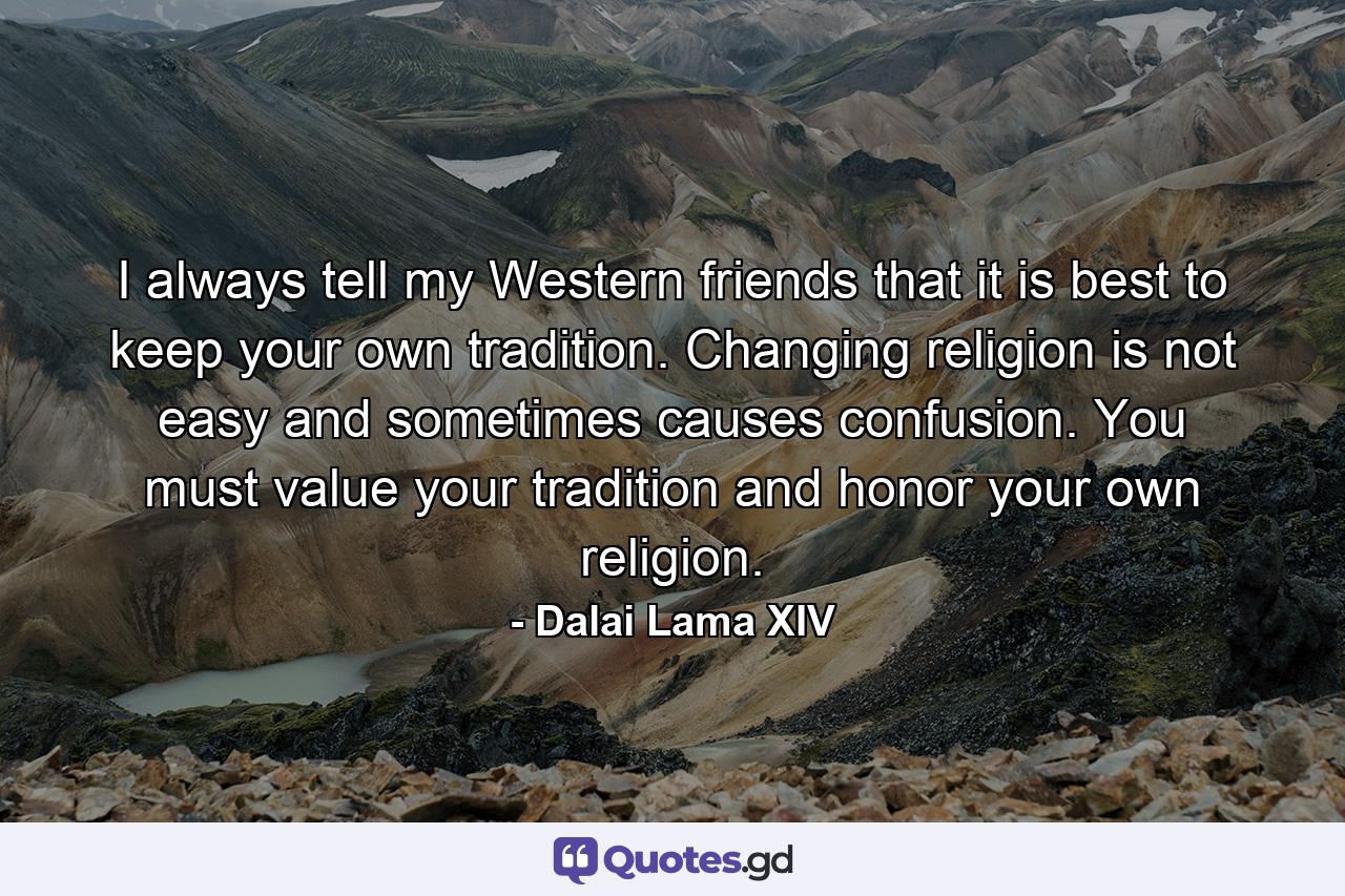 I always tell my Western friends that it is best to keep your own tradition. Changing religion is not easy and sometimes causes confusion. You must value your tradition and honor your own religion. - Quote by Dalai Lama XIV