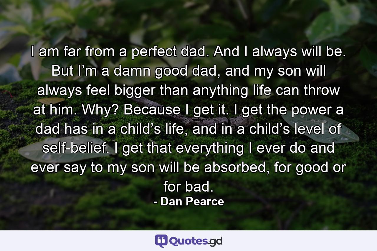 I am far from a perfect dad. And I always will be. But I’m a damn good dad, and my son will always feel bigger than anything life can throw at him. Why? Because I get it. I get the power a dad has in a child’s life, and in a child’s level of self-belief. I get that everything I ever do and ever say to my son will be absorbed, for good or for bad. - Quote by Dan Pearce