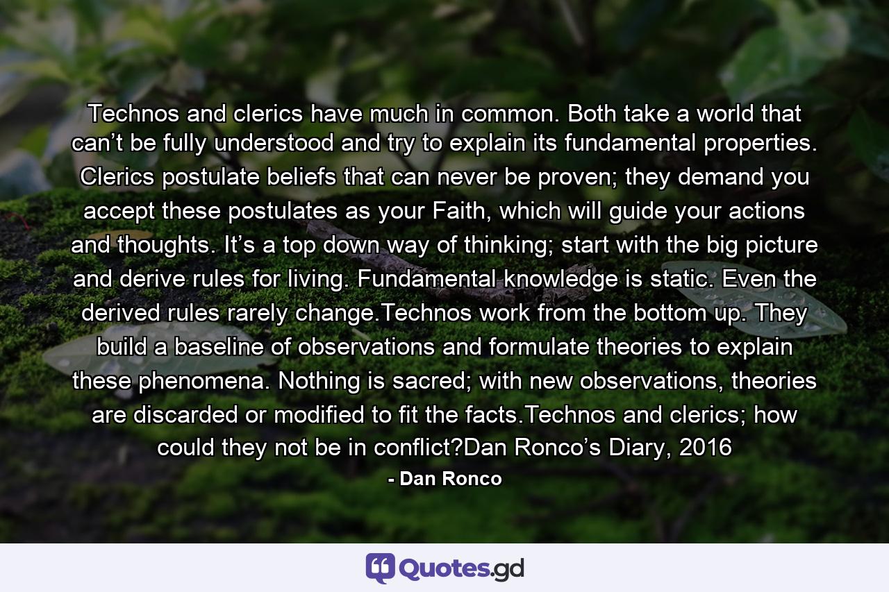 Technos and clerics have much in common. Both take a world that can’t be fully understood and try to explain its fundamental properties. Clerics postulate beliefs that can never be proven; they demand you accept these postulates as your Faith, which will guide your actions and thoughts. It’s a top down way of thinking; start with the big picture and derive rules for living. Fundamental knowledge is static. Even the derived rules rarely change.Technos work from the bottom up. They build a baseline of observations and formulate theories to explain these phenomena. Nothing is sacred; with new observations, theories are discarded or modified to fit the facts.Technos and clerics; how could they not be in conflict?Dan Ronco’s Diary, 2016 - Quote by Dan Ronco