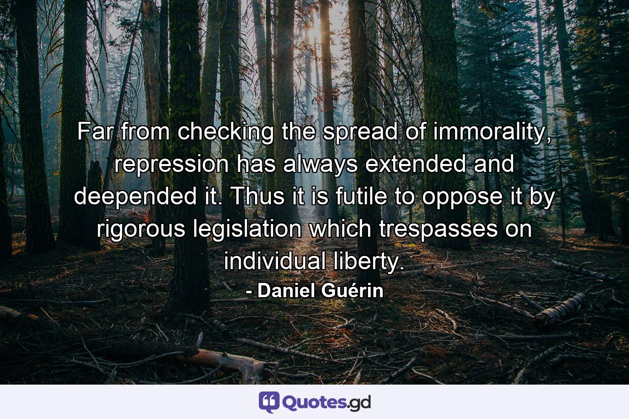 Far from checking the spread of immorality, repression has always extended and deepended it. Thus it is futile to oppose it by rigorous legislation which trespasses on individual liberty. - Quote by Daniel Guérin