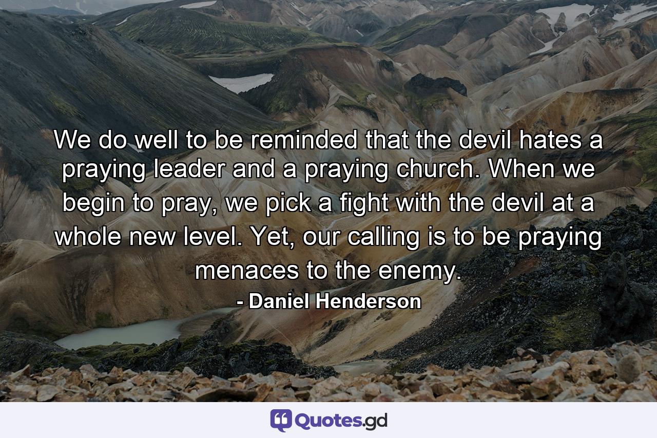 We do well to be reminded that the devil hates a praying leader and a praying church. When we begin to pray, we pick a fight with the devil at a whole new level. Yet, our calling is to be praying menaces to the enemy. - Quote by Daniel Henderson