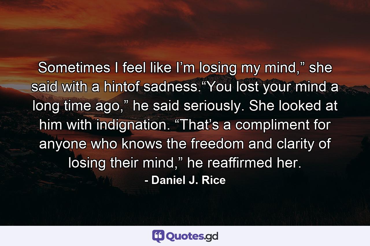 Sometimes I feel like I’m losing my mind,” she said with a hintof sadness.“You lost your mind a long time ago,” he said seriously. She looked at him with indignation. “That’s a compliment for anyone who knows the freedom and clarity of losing their mind,” he reaffirmed her. - Quote by Daniel J. Rice