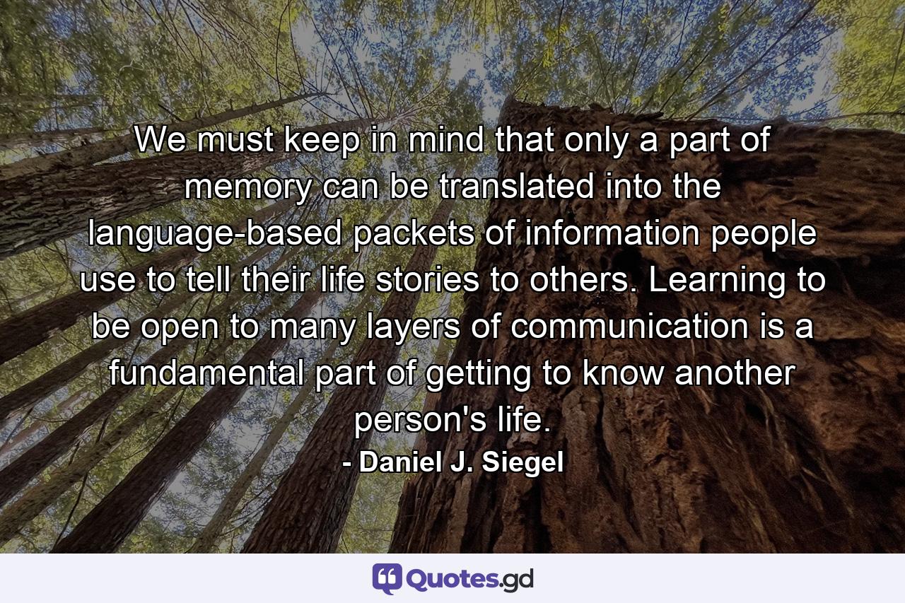 We must keep in mind that only a part of memory can be translated into the language-based packets of information people use to tell their life stories to others. Learning to be open to many layers of communication is a fundamental part of getting to know another person's life. - Quote by Daniel J. Siegel