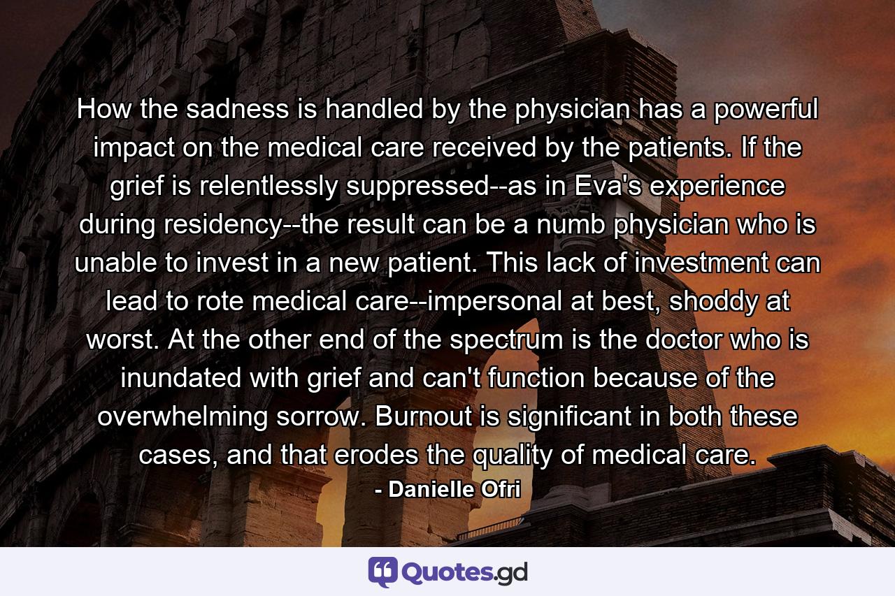 How the sadness is handled by the physician has a powerful impact on the medical care received by the patients. If the grief is relentlessly suppressed--as in Eva's experience during residency--the result can be a numb physician who is unable to invest in a new patient. This lack of investment can lead to rote medical care--impersonal at best, shoddy at worst. At the other end of the spectrum is the doctor who is inundated with grief and can't function because of the overwhelming sorrow. Burnout is significant in both these cases, and that erodes the quality of medical care. - Quote by Danielle Ofri