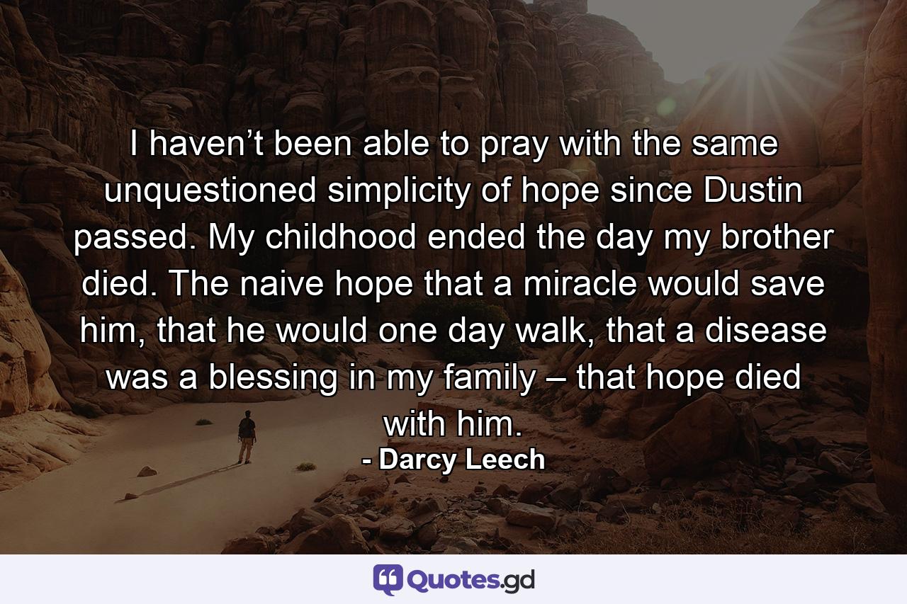 I haven’t been able to pray with the same unquestioned simplicity of hope since Dustin passed. My childhood ended the day my brother died. The naive hope that a miracle would save him, that he would one day walk, that a disease was a blessing in my family – that hope died with him. - Quote by Darcy Leech