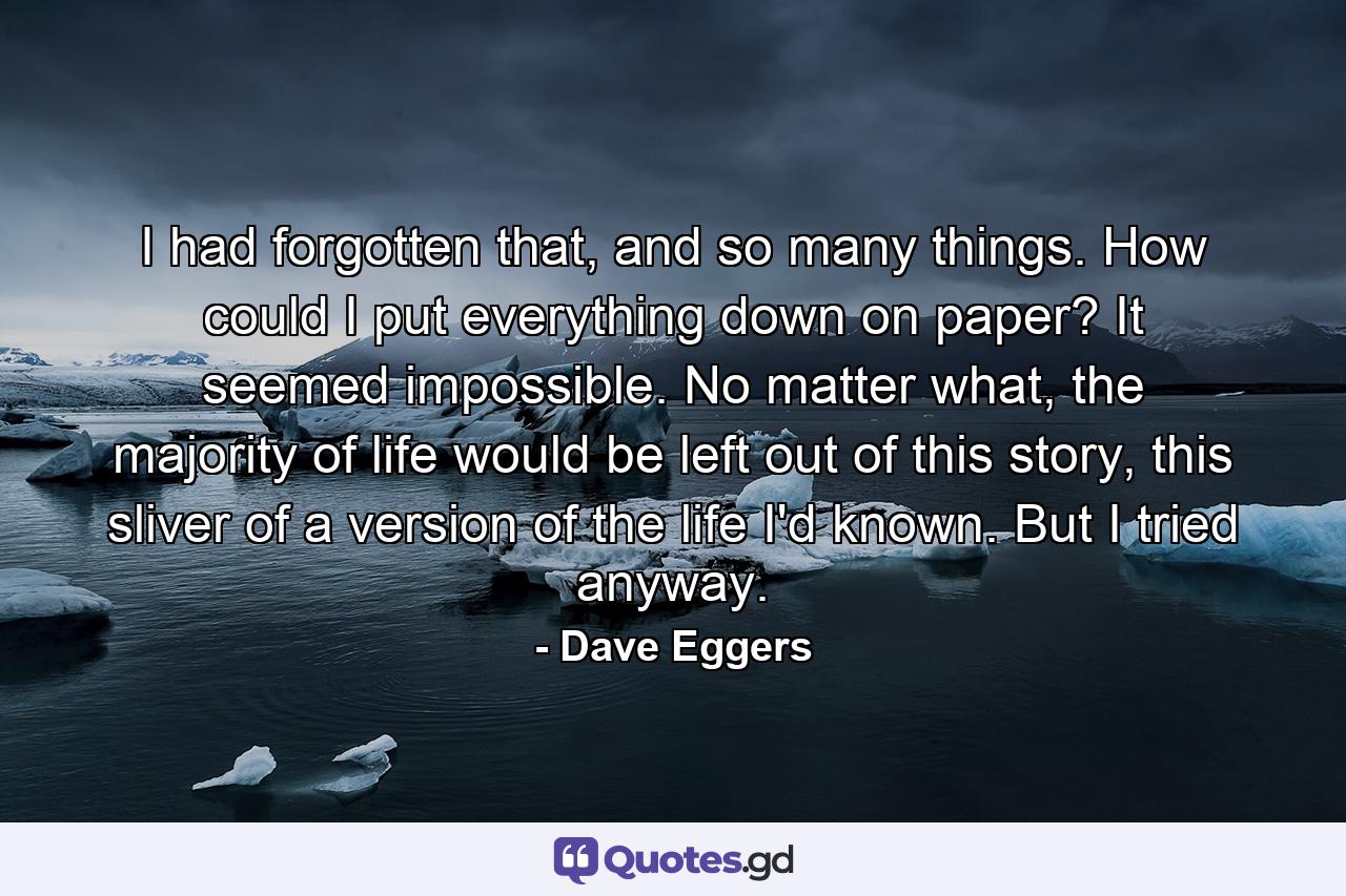 I had forgotten that, and so many things. How could I put everything down on paper? It seemed impossible. No matter what, the majority of life would be left out of this story, this sliver of a version of the life I'd known. But I tried anyway. - Quote by Dave Eggers