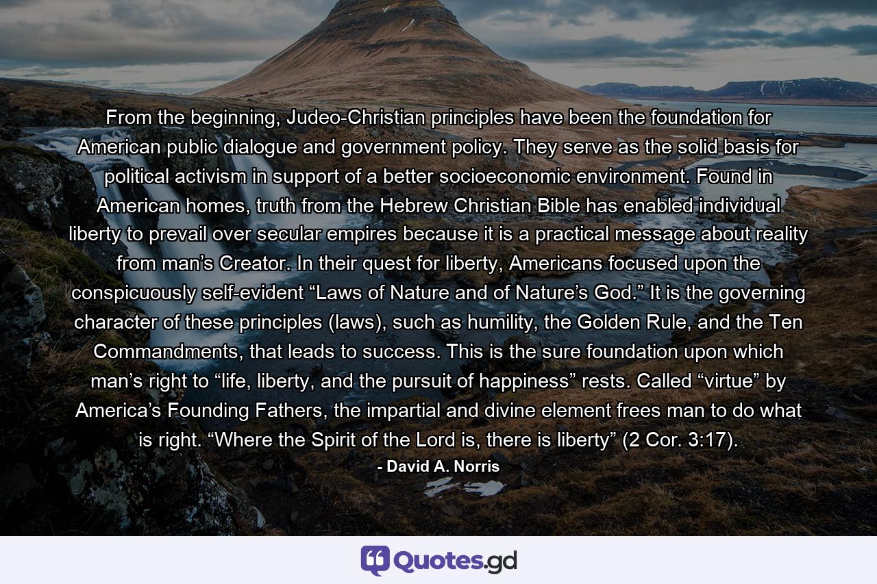 From the beginning, Judeo-Christian principles have been the foundation for American public dialogue and government policy. They serve as the solid basis for political activism in support of a better socioeconomic environment. Found in American homes, truth from the Hebrew Christian Bible has enabled individual liberty to prevail over secular empires because it is a practical message about reality from man’s Creator. In their quest for liberty, Americans focused upon the conspicuously self-evident “Laws of Nature and of Nature’s God.” It is the governing character of these principles (laws), such as humility, the Golden Rule, and the Ten Commandments, that leads to success. This is the sure foundation upon which man’s right to “life, liberty, and the pursuit of happiness” rests. Called “virtue” by America’s Founding Fathers, the impartial and divine element frees man to do what is right. “Where the Spirit of the Lord is, there is liberty” (2 Cor. 3:17). - Quote by David A. Norris