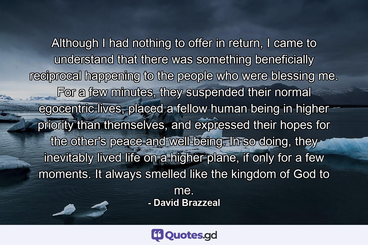 Although I had nothing to offer in return, I came to understand that there was something beneficially reciprocal happening to the people who were blessing me. For a few minutes, they suspended their normal egocentric lives, placed a fellow human being in higher priority than themselves, and expressed their hopes for the other's peace and well-being. In so doing, they inevitably lived life on a higher plane, if only for a few moments. It always smelled like the kingdom of God to me. - Quote by David Brazzeal