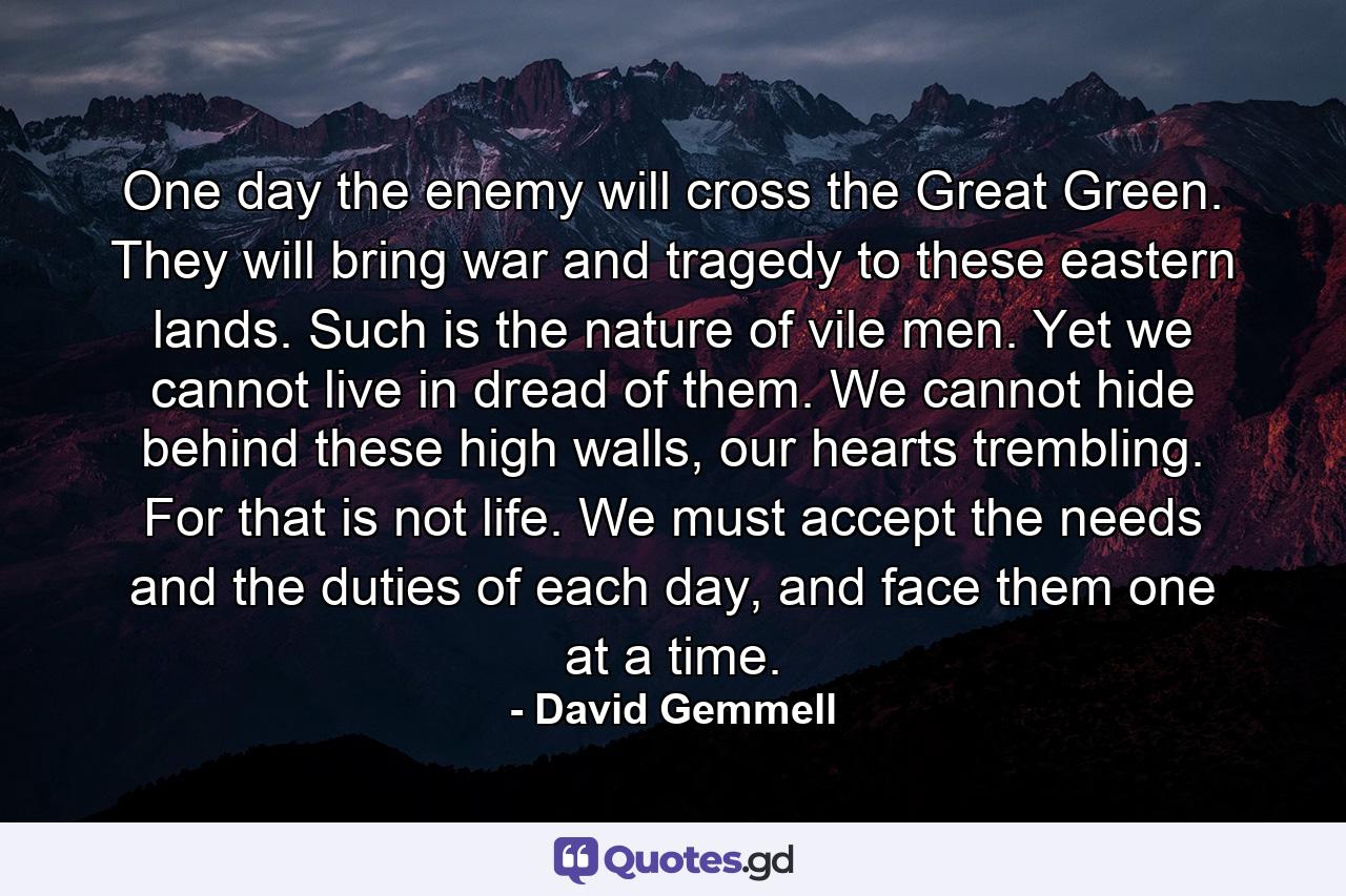 One day the enemy will cross the Great Green. They will bring war and tragedy to these eastern lands. Such is the nature of vile men. Yet we cannot live in dread of them. We cannot hide behind these high walls, our hearts trembling. For that is not life. We must accept the needs and the duties of each day, and face them one at a time. - Quote by David Gemmell