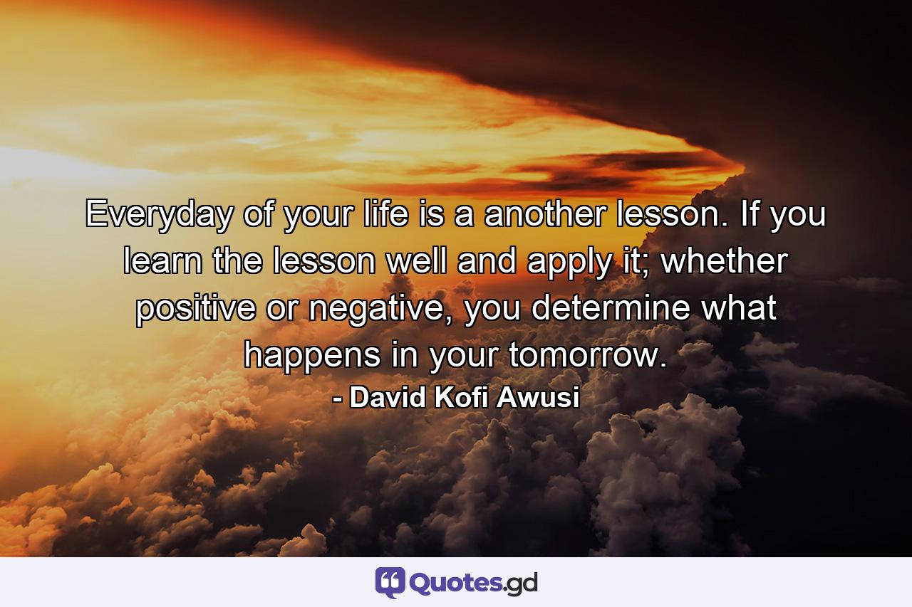 Everyday of your life is a another lesson. If you learn the lesson well and apply it; whether positive or negative, you determine what happens in your tomorrow. - Quote by David Kofi Awusi