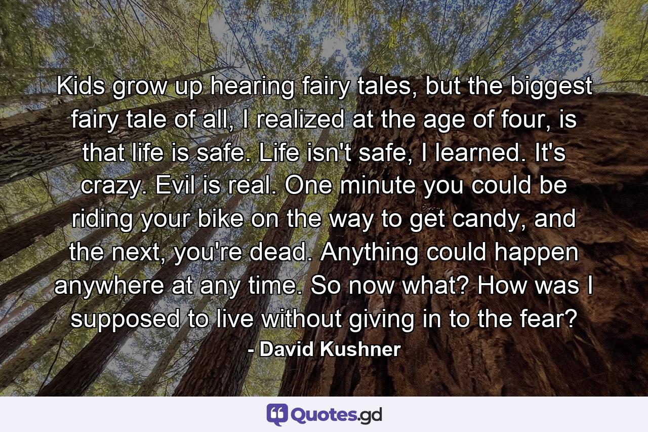 Kids grow up hearing fairy tales, but the biggest fairy tale of all, I realized at the age of four, is that life is safe. Life isn't safe, I learned. It's crazy. Evil is real. One minute you could be riding your bike on the way to get candy, and the next, you're dead. Anything could happen anywhere at any time. So now what? How was I supposed to live without giving in to the fear? - Quote by David Kushner