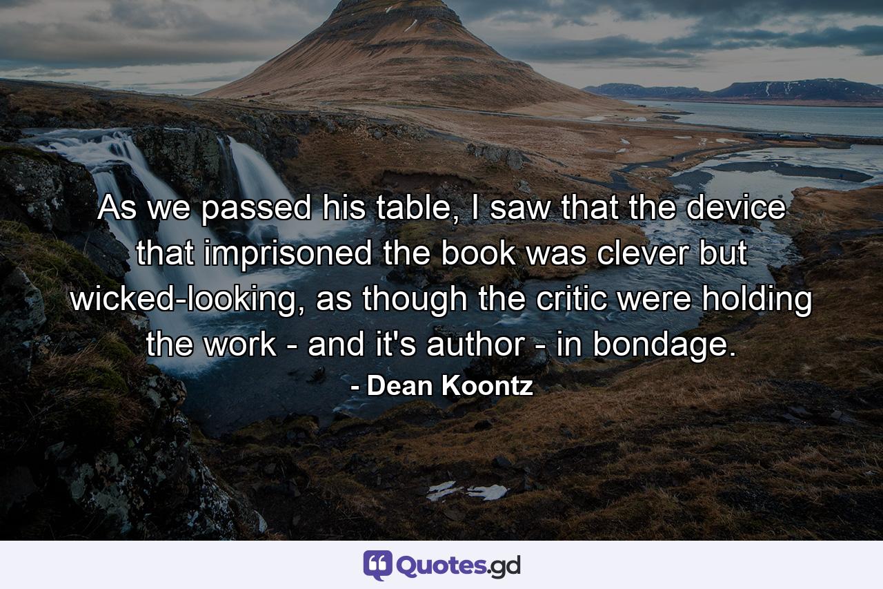 As we passed his table, I saw that the device that imprisoned the book was clever but wicked-looking, as though the critic were holding the work - and it's author - in bondage. - Quote by Dean Koontz