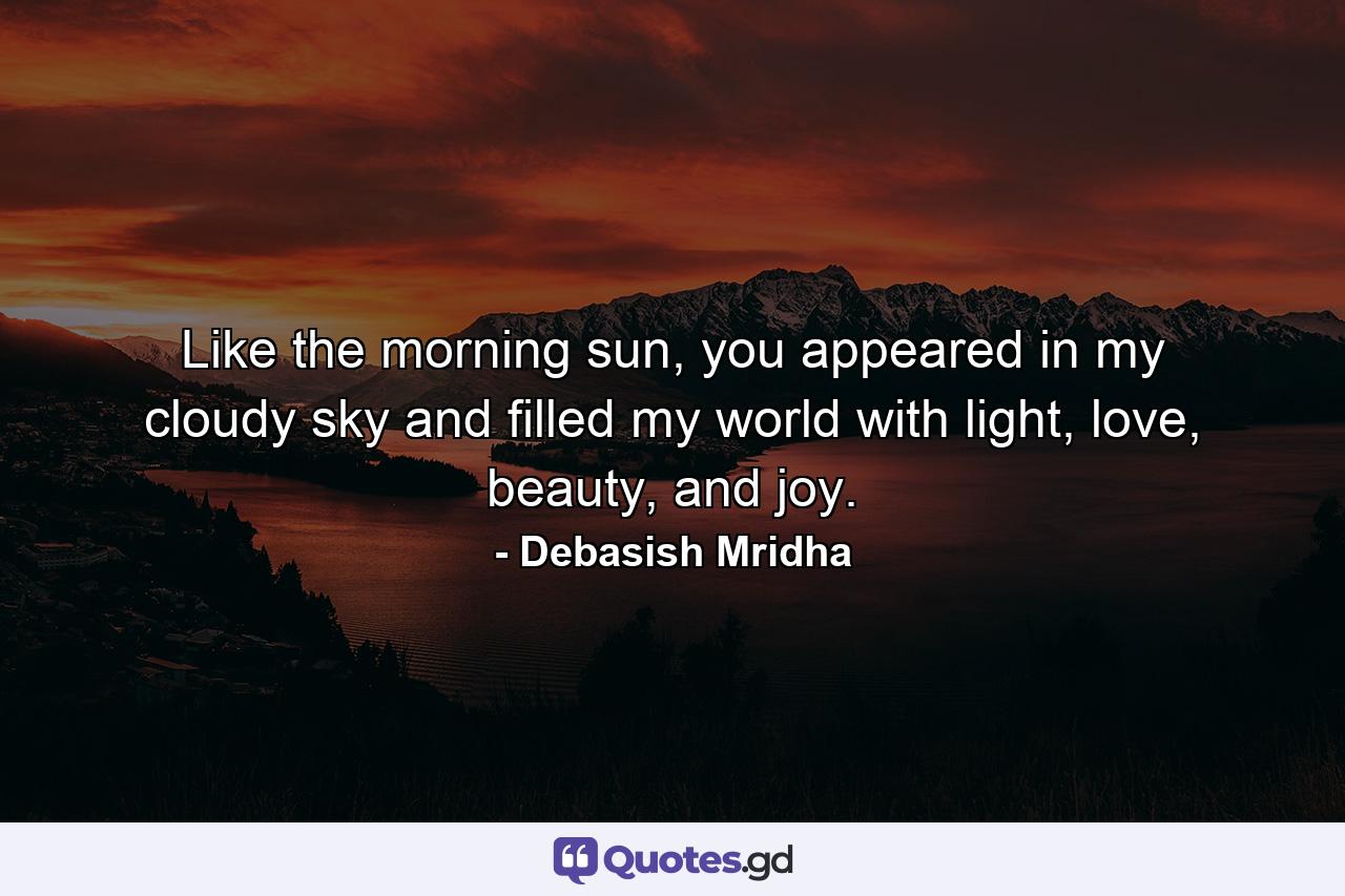 Like the morning sun, you appeared in my cloudy sky and filled my world with light, love, beauty, and joy. - Quote by Debasish Mridha