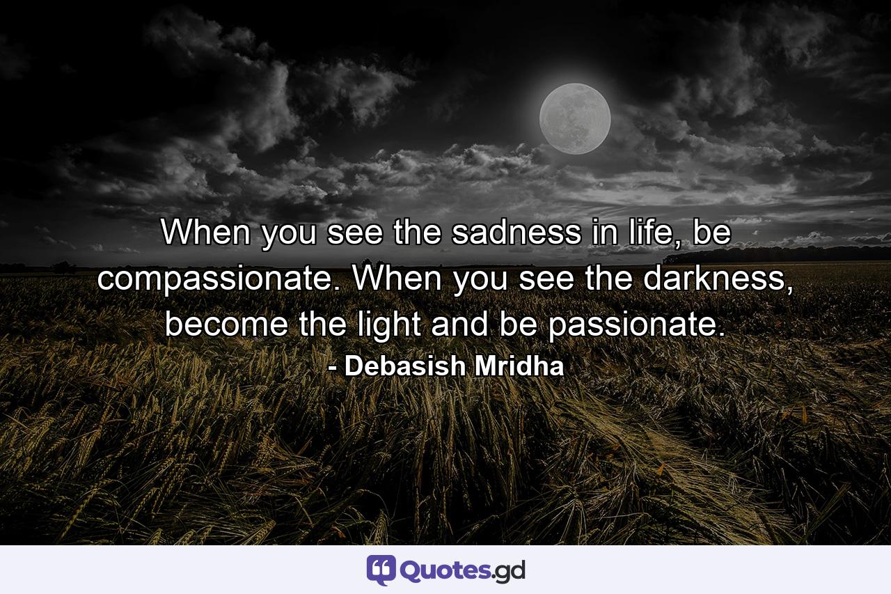 When you see the sadness in life, be compassionate. When you see the darkness, become the light and be passionate. - Quote by Debasish Mridha