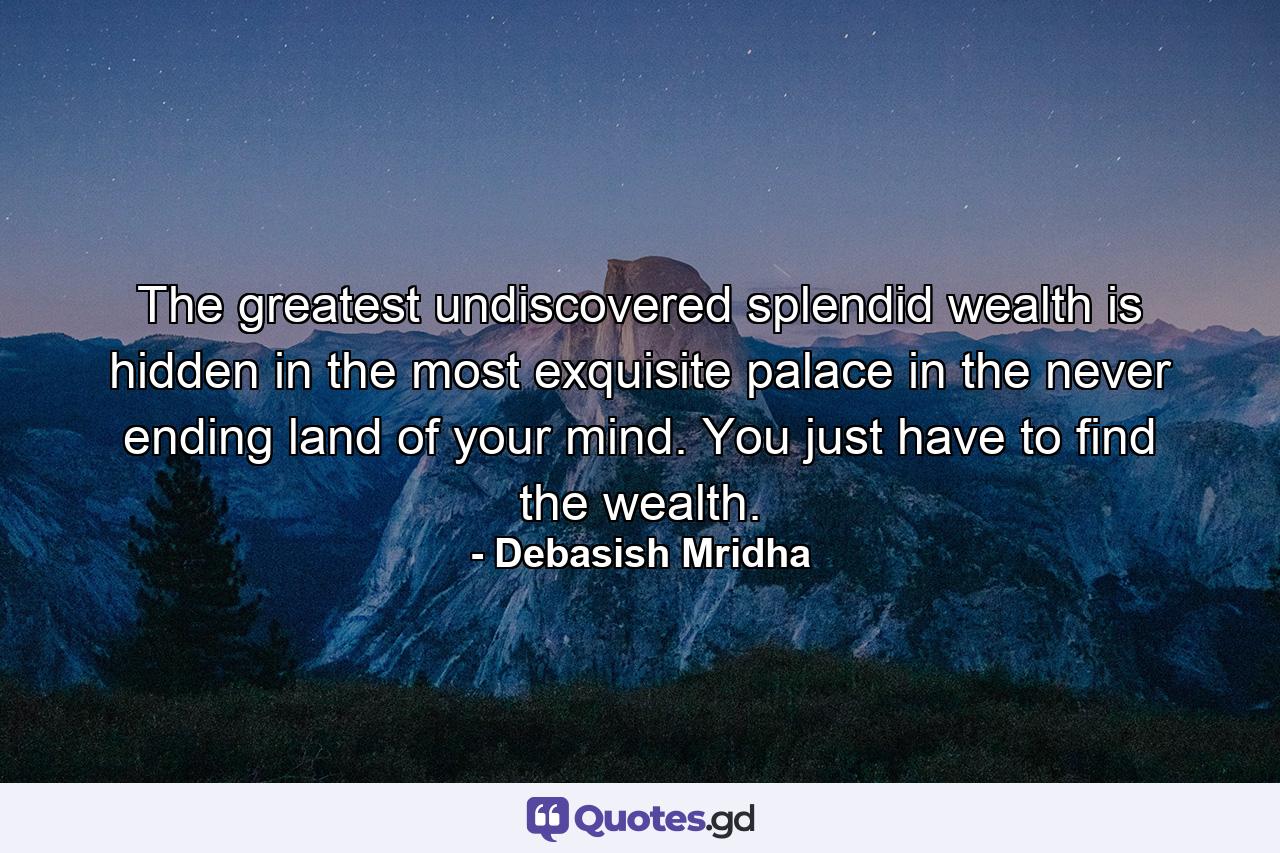 The greatest undiscovered splendid wealth is hidden in the most exquisite palace in the never ending land of your mind. You just have to find the wealth. - Quote by Debasish Mridha