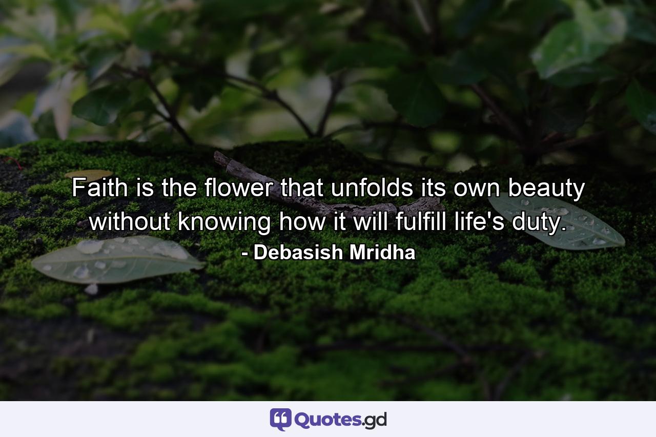 Faith is the flower that unfolds its own beauty without knowing how it will fulfill life's duty. - Quote by Debasish Mridha