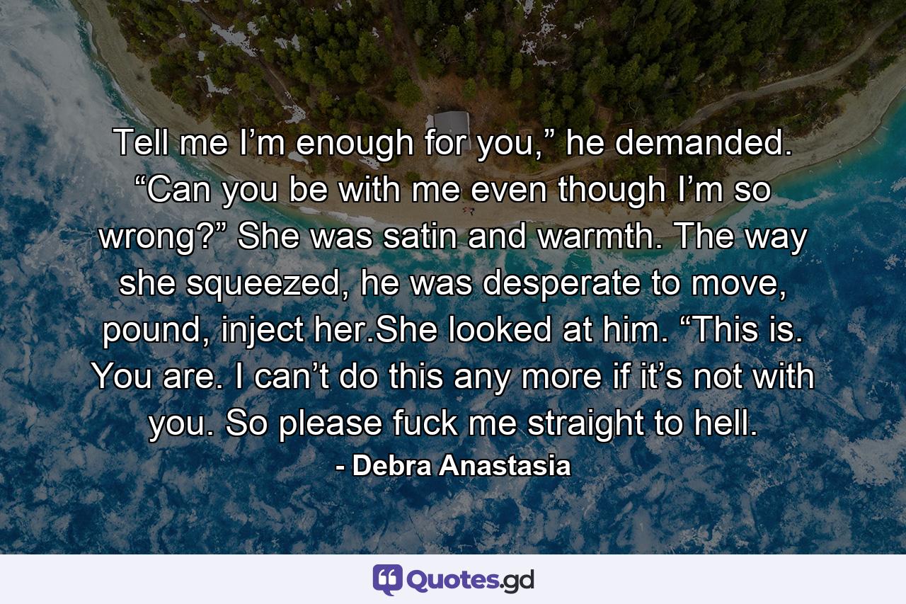 Tell me I’m enough for you,” he demanded. “Can you be with me even though I’m so wrong?” She was satin and warmth. The way she squeezed, he was desperate to move, pound, inject her.She looked at him. “This is. You are. I can’t do this any more if it’s not with you. So please fuck me straight to hell. - Quote by Debra Anastasia