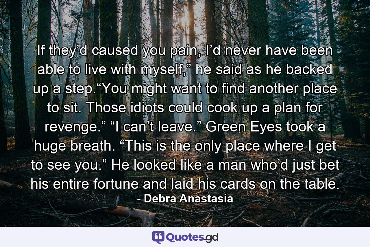 If they’d caused you pain, I’d never have been able to live with myself,” he said as he backed up a step.“You might want to find another place to sit. Those idiots could cook up a plan for revenge.” “I can’t leave.” Green Eyes took a huge breath. “This is the only place where I get to see you.” He looked like a man who’d just bet his entire fortune and laid his cards on the table. - Quote by Debra Anastasia